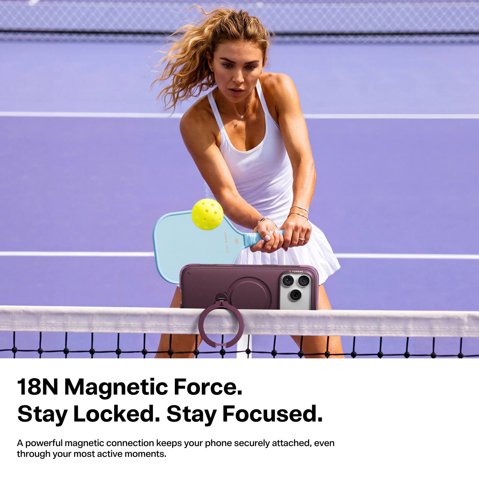 18N Magnetic Force. Stay Locked. Stay Focused.  
A powerful magnetic connection keeps your phone securely attached, even through your most active moments.