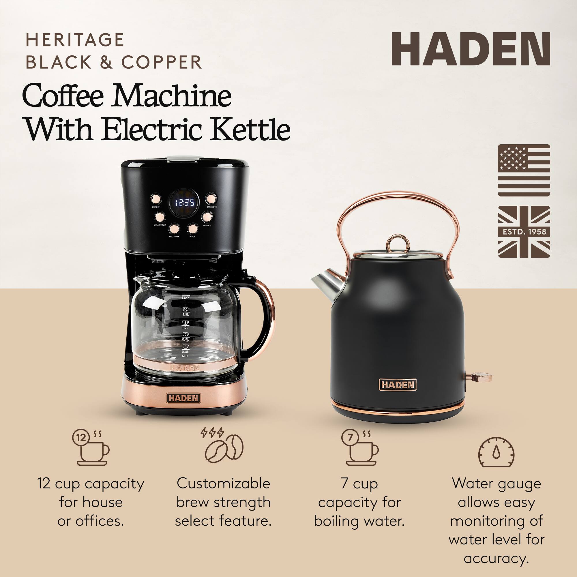 HERITAGE BLACK & COPPER Coffee Machine With Electric Kettle

HADEN

12 cup capacity for house or offices. Customizable brew strength select feature. 7 cup capacity for boiling water. Water gauge allows easy monitoring of water level for accuracy.