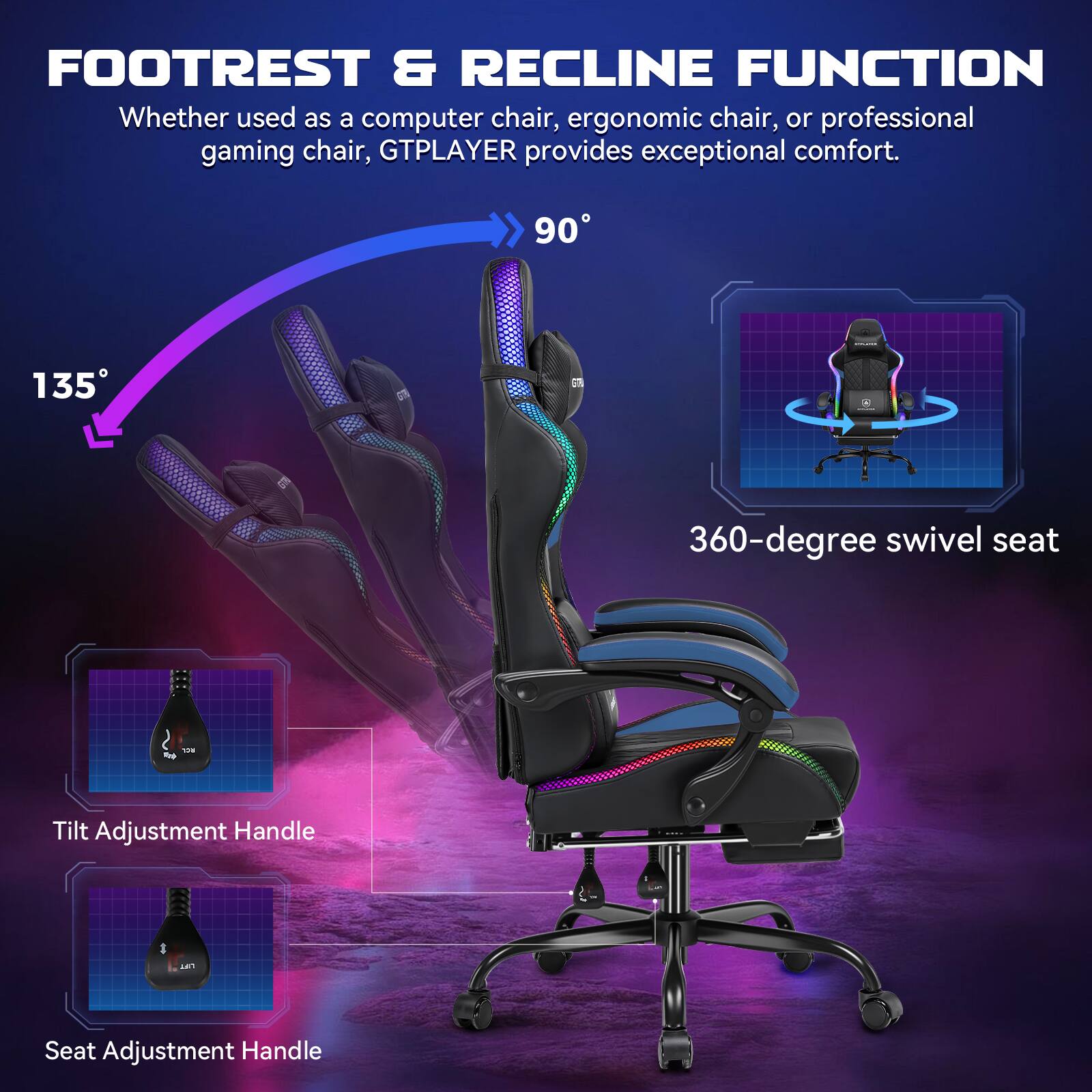 FOOTREST & RECLINE FUNCTION

Whether used as a computer chair, ergonomic chair, or professional gaming chair, GTPLAYER provides exceptional comfort.

90°

135°

360-degree swivel seat

Tilt Adjustment Handle

Seat Adjustment Handle