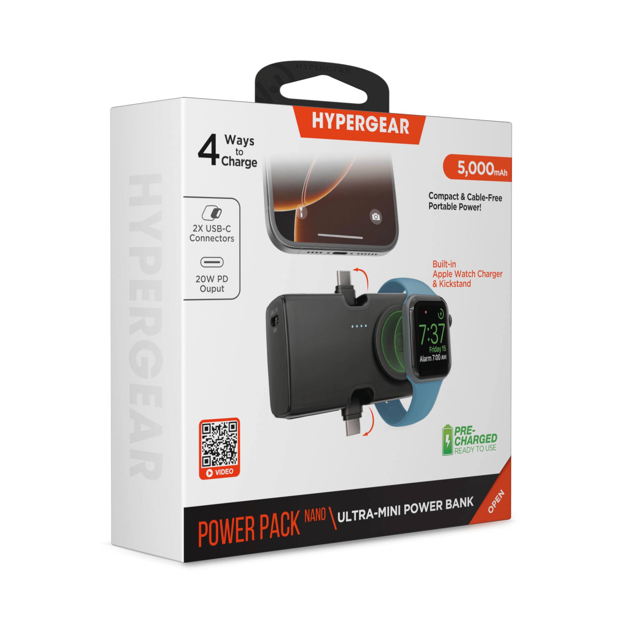 HYPERGEAR HYPERGEAR HYPERGEAR

4 Ways to Charge to 5,000mAh Compact & Cable-Free Portable Power!

- 2X USB-C Connectors
- Built-in Apple Watch Charger
- 20W PD Output
- Kickstand

5,000mAh

Compact & Cable-Free Portable Power!

Built-in Apple Watch Charger & Kickstand

7:37 Friday 15 Alarm 7:00 AM

PRE-CHARGED READY TO USE

VIDEO

NANO ULTRA-MINI POWER BANK

POWER PACK