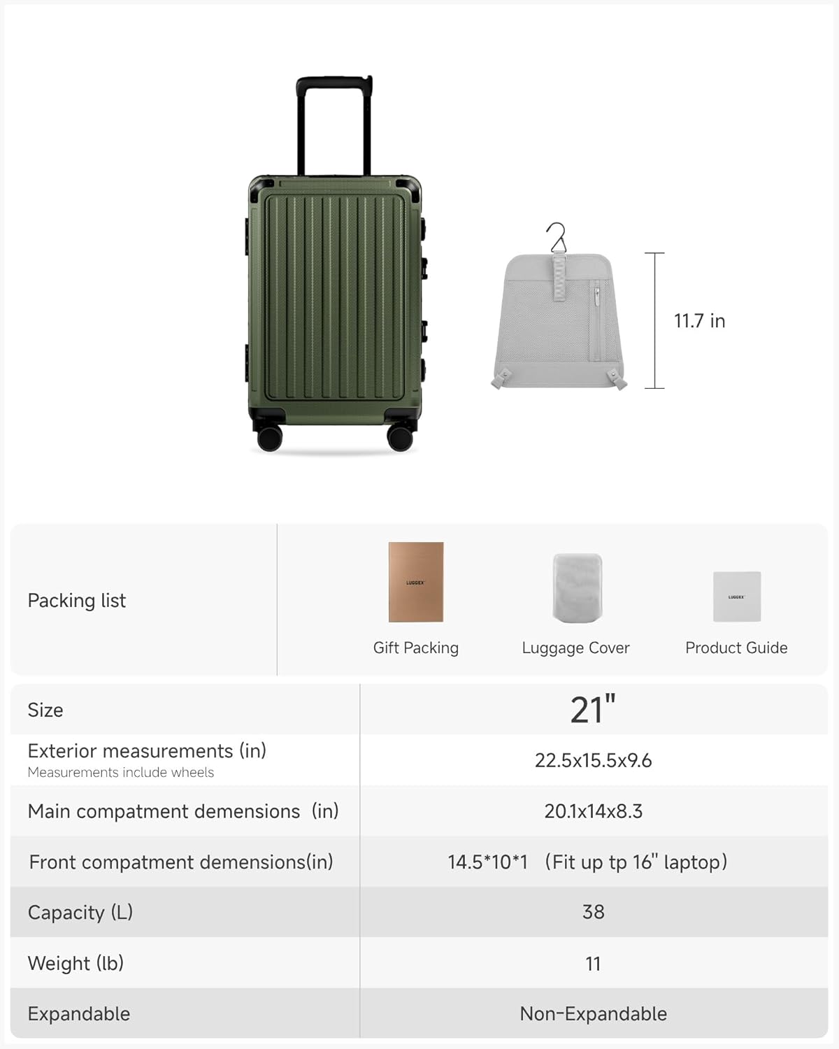 2 11.7 in

Packing list  
Gift Packing  
Luggage Cover  
Product Guide  

Size  
Exterior measurements (in)  
Measurements include wheels  
22.5x15.5x9.6  

Main compartment dimensions (in)  
20.1x14x8.3  

Front compartment dimensions (in)  
14.5x10x1 (Fit up to 16" laptop)  

Capacity (L)  
38  

Weight (lb)  
11  

Expandable  
Non-Expandable