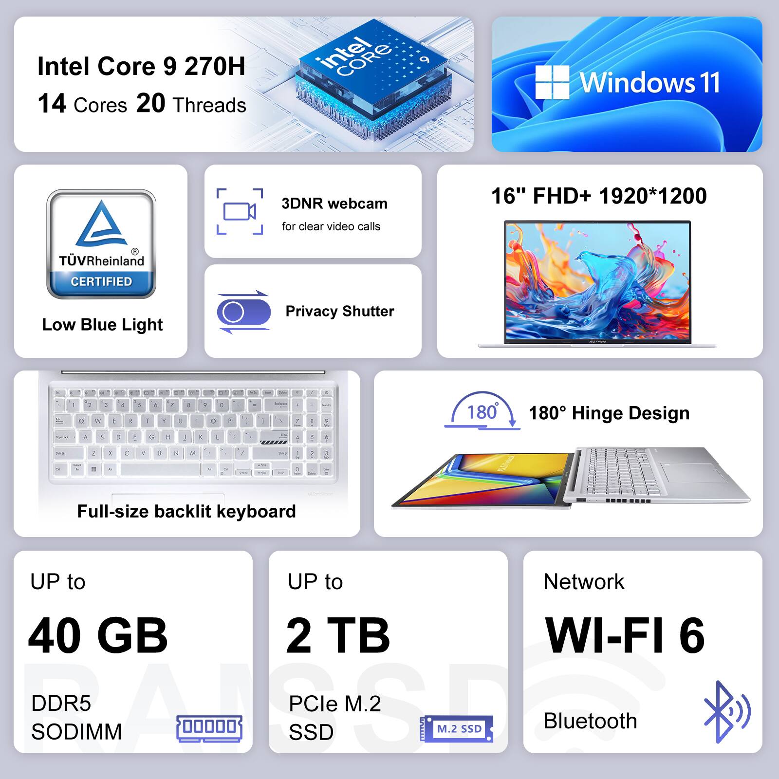 Intel Core 9 270H 14 Cores 20 Threads  
Intel CORE  
Windows 11  
3DNR webcam for clear video calls  
TVRheinland CERTIFIED Low Blue Light  
Privacy Shutter  
16" FHD+ 1920*1200  
Full-size backlit keyboard  
180° Hinge Design  
UP to 40 GB DDR5 SODIMM  
UP to 2 TB PCIe M.2 SSD  
Network WI-FI 6  
Bluetooth