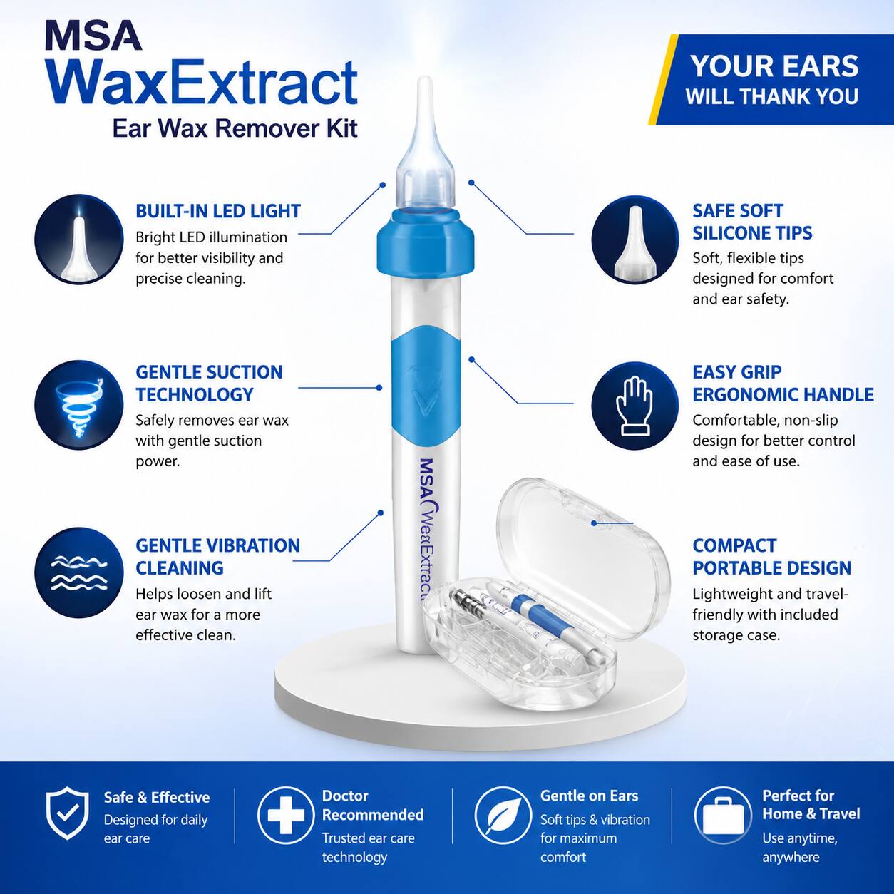 MSA WaxExtract Ear Wax Remover Kit

YOUR EARS WILL THANK YOU

- BUILT-IN LED LIGHT
  Bright LED illumination for better visibility and precise cleaning.

- GENTLE SUCTION TECHNOLOGY
  Safely removes ear wax with gentle suction power.

- GENTLE VIBRATION CLEANING
  Helps loosen and lift ear wax for a more effective clean.

- SAFE SOFT SILICONE TIPS
  Soft, flexible tips designed for comfort and ear safety.

- EASY GRIP ERGONOMIC HANDLE
  Comfortable, non-slip design for better control and ease of use.

- COMPACT PORTABLE DESIGN
  Lightweight and travel-friendly with included storage case.

Safe & Effective
Designed for daily ear care

Doctor Recommended
Trusted ear care technology

Gentle on Ears
Soft tips & vibration for maximum comfort

Perfect for Home & Travel
Use anytime, anywhere