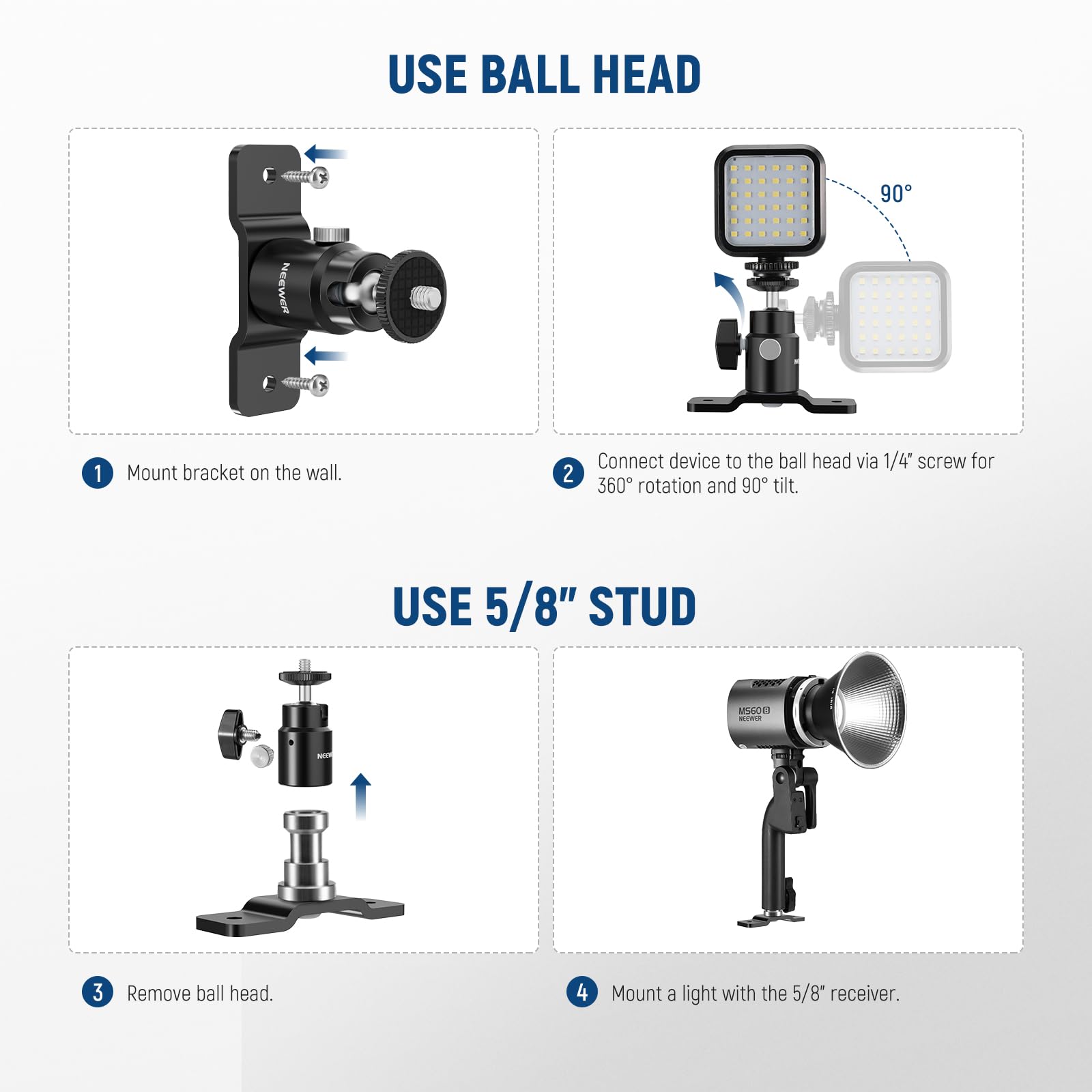 USE BALL HEAD

1. Mount bracket on the wall.
2. Connect device to the ball head via 1/4" screw for 360° rotation and 90° tilt.

USE 5/8" STUD

3. Remove ball head.
4. Mount a light with the 5/8" receiver.