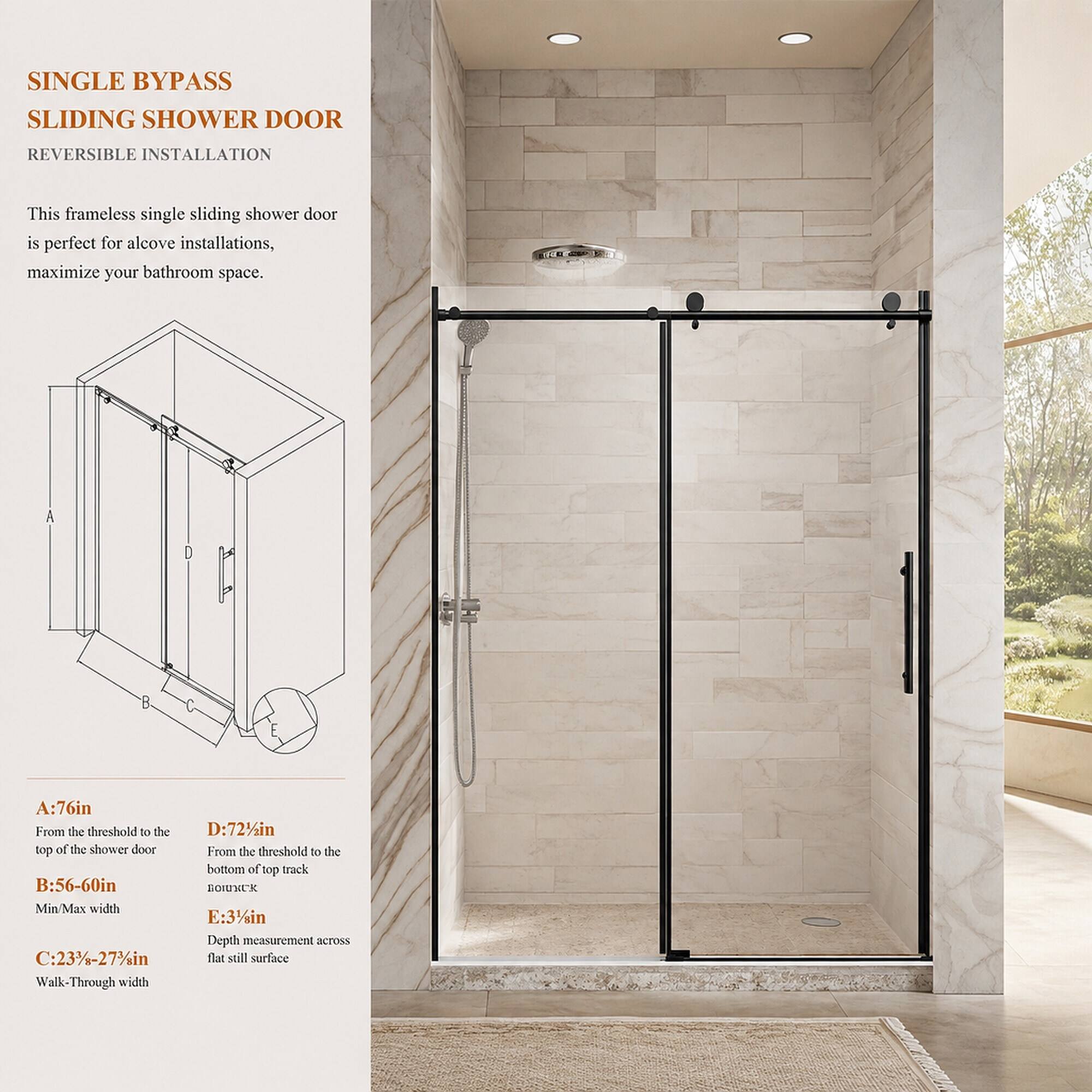 SINGLE BYPASS SLIDING SHOWER DOOR  
REVERSIBLE INSTALLATION  

This frameless single sliding shower door is perfect for alcove installations, maximize your bathroom space.  

A: 76in From the threshold to the top of the shower door  
B: 56-60in Min/Max width  
C: 23%-27%in Walk-Through width  
D: 72 in From the threshold to the bottom of top track  
E: 31/sin Depth measurement across flat still surface