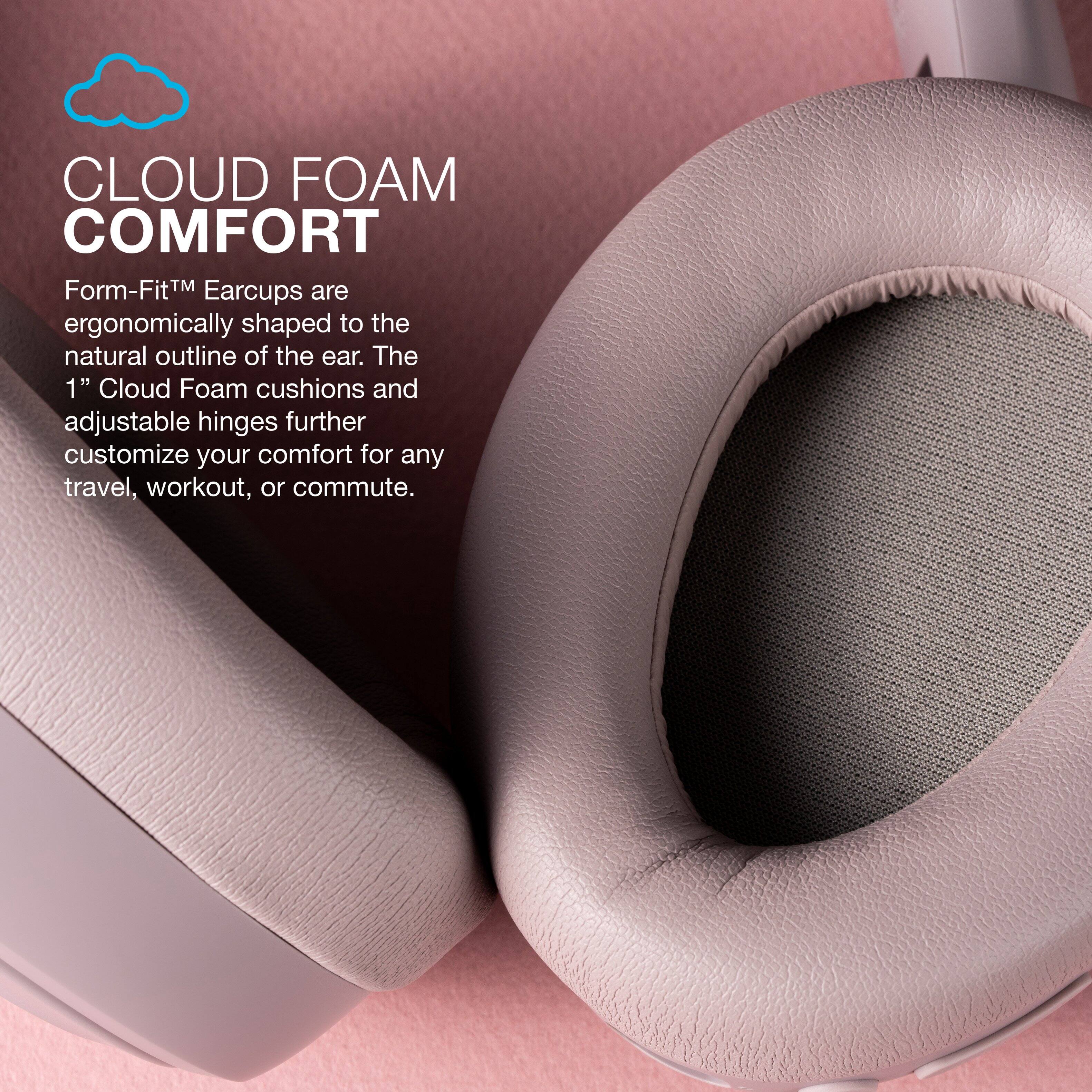 Cloud Foam Comfort: Form-FitTM Earcups are ergonomically shaped to the natural outline of the ear. The 1" Cloud Foam cushions and adjustable hinges further customize your comfort for any travel, workout, or commute.
