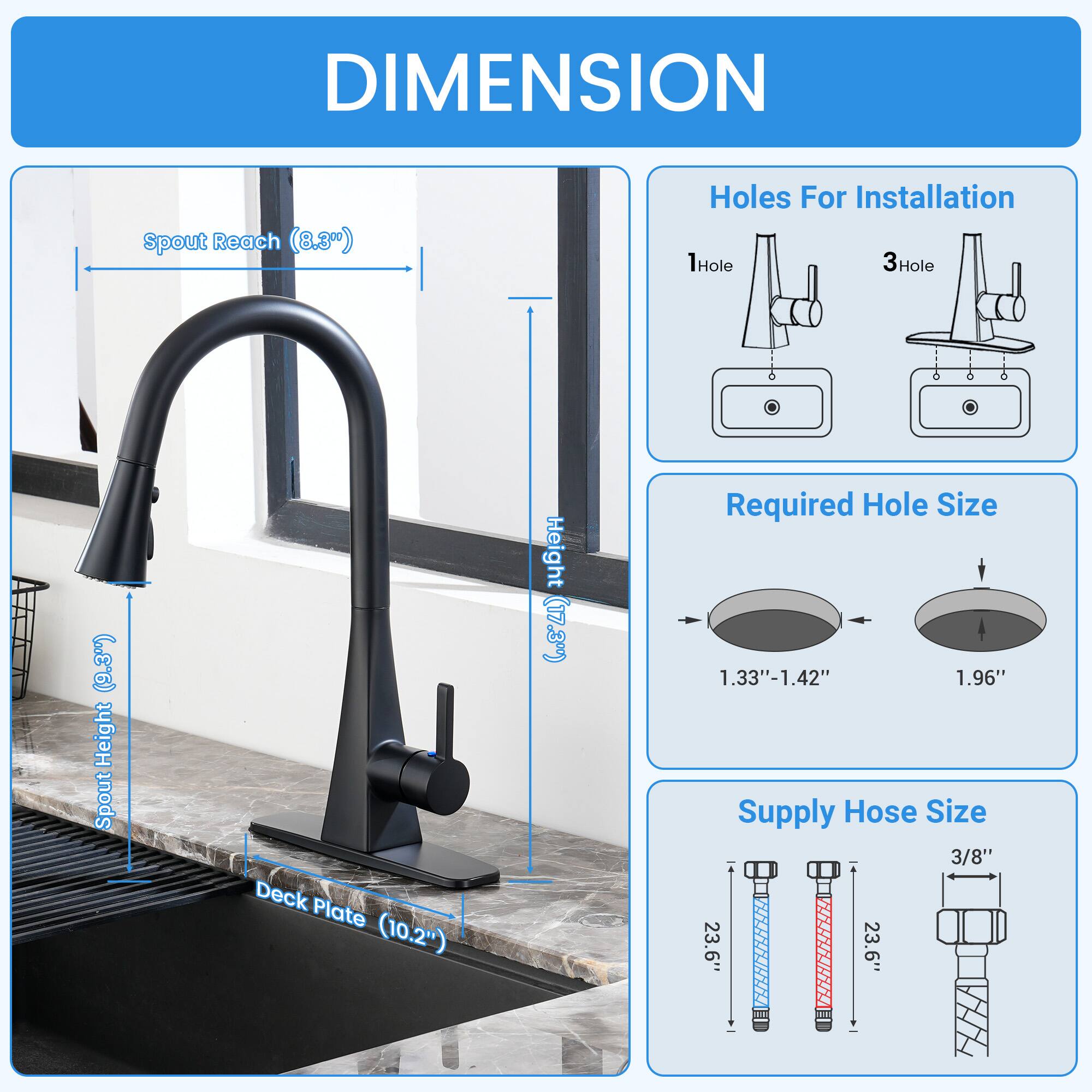 DIMENSION  
- Spout Reach: 8.3"  
- Height: 17.3"  
- Deck Plate Height: 10.2"  
- Holes For Installation: 1Hole, 3Hole  
- Required Hole Size: 1.33"-1.42", 1.96"  
- Supply Hose Size: 3/8"  
- Length: 23.6"