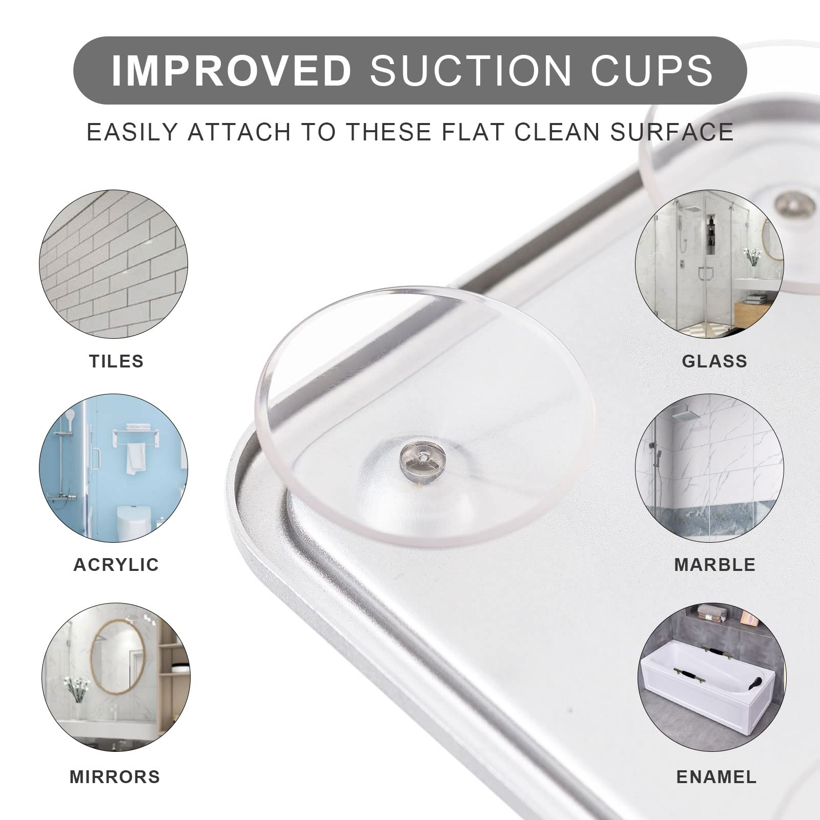 IMPROVED SUCTION CUPS

EASILY ATTACH TO THESE FLAT CLEAN SURFACE

- TILES
- GLASS
- ACRYLIC
- MARBLE
- MIRRORS
- ENAMEL
