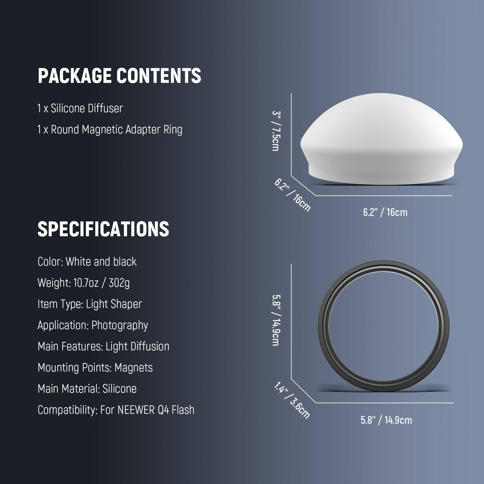 PACKAGE CONTENTS  
1 x Silicone Diffuser  
1 x Round Magnetic Adapter Ring  

SPECIFICATIONS  
Color: White and black  
Weight: 10.7oz / 302g  
Item Type: Light Shaper  
Application: Photography  
Main Features: Light Diffusion  
Mounting Points: Magnets  
Main Material: Silicone  
Compatibility: For NEEWER Q4 Flash  

Dimensions:  
- Silicone Diffuser: 6.2" / 16cm (diameter) x 3" / 7.5cm (height)  
- Round Magnetic Adapter Ring: 5.8" / 14.9cm (diameter) x 1.4" / 3.6cm (thickness)