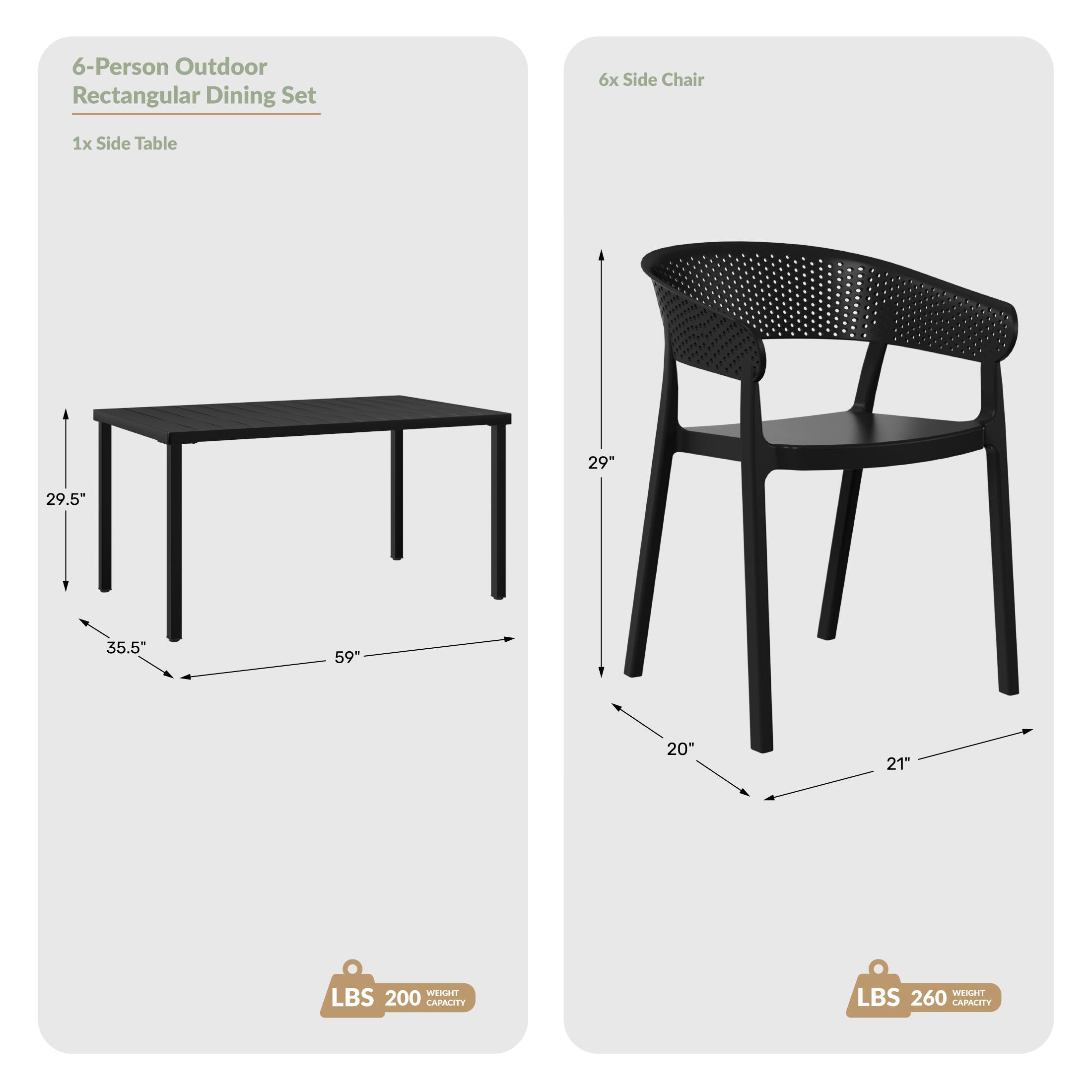 6-Person Outdoor Rectangular Dining Set
6x Side Chair
1x Side Table
29.5"
35.5"
59"
20"
21"
WEIGHT LBS 200 CAPACITY
WEIGHT LBS 260 CAPACITY