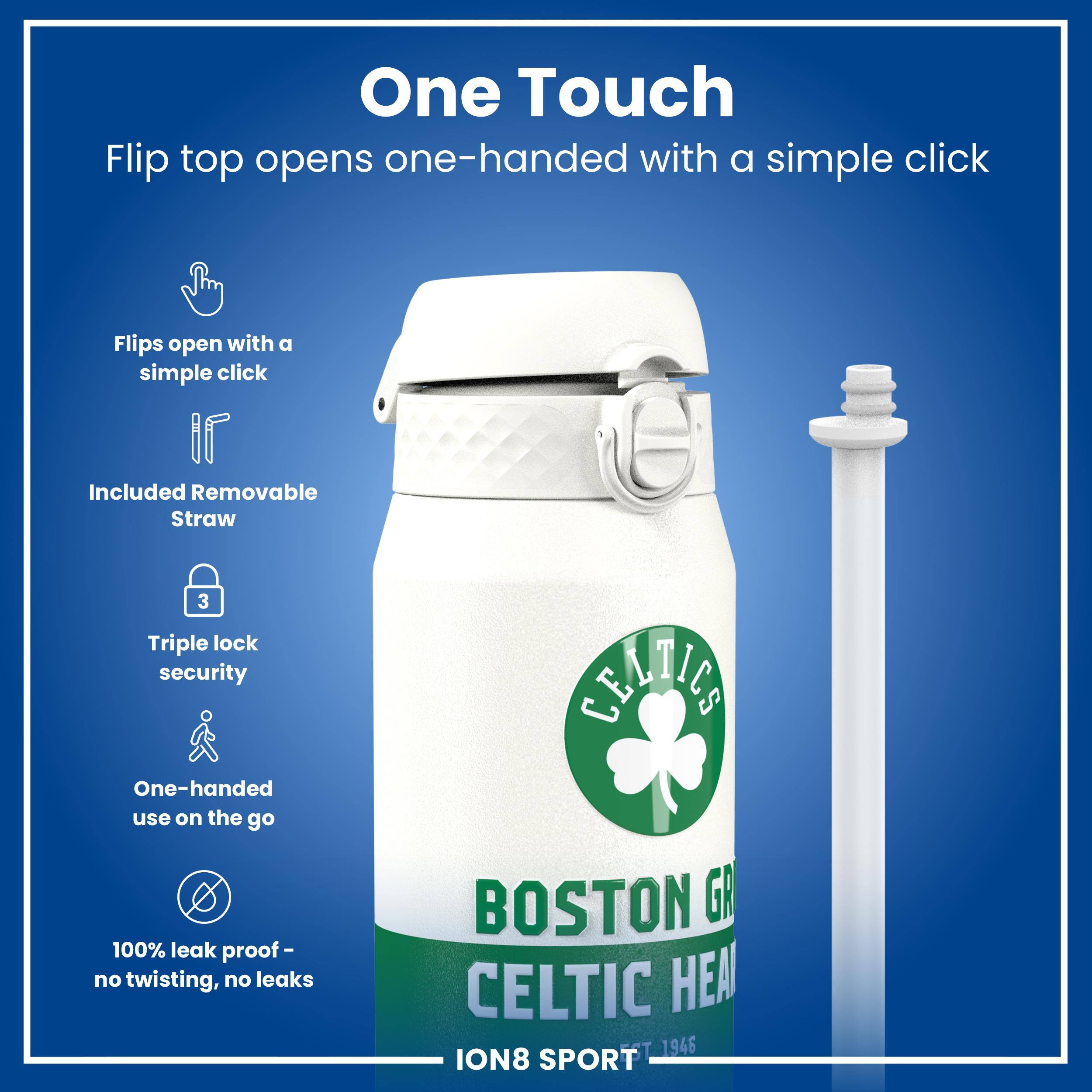 One Touch

Flip top opens one-handed with a simple click

Flips open with a simple click

Included Removable Straw

Triple lock security

One-handed use on the go

100% leak proof - no twisting, no leaks

BOSTON GA CELTIC HEAL

ION8 SPORT