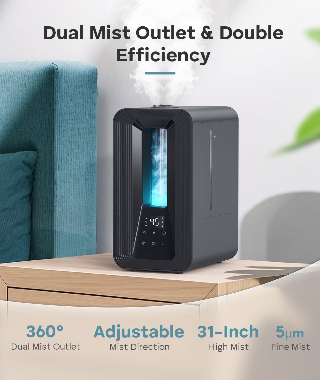 Dual Mist Outlet & Double Efficiency

360° Adjustable Dual Mist Outlet
Mist Direction
31-Inch High Mist
5µm Fine Mist