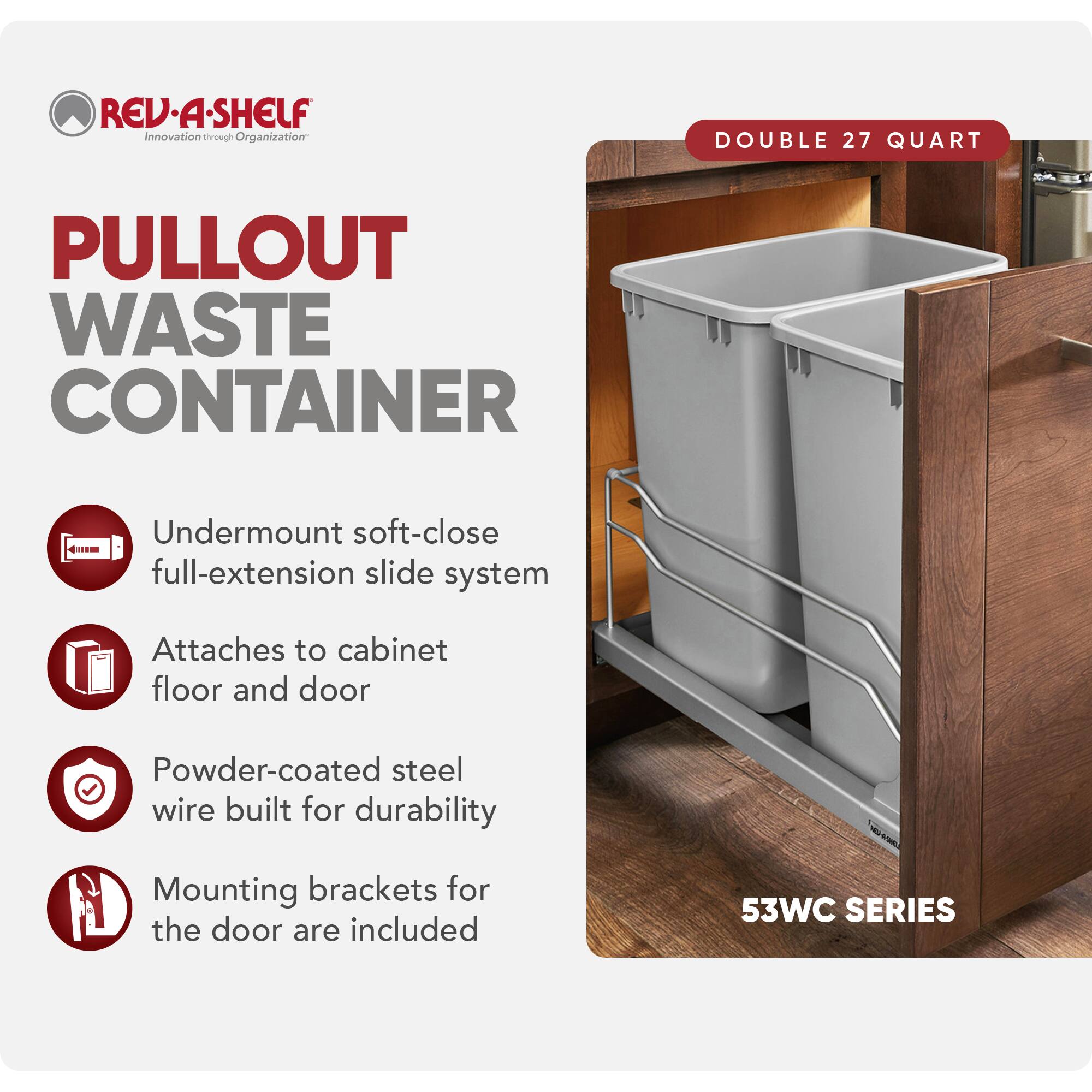 REV-A-SHELF Innovation through Organization

PULLOUT WASTE CONTAINER

- Undermount soft-close full-extension slide system
- Attaches to cabinet floor and door
- Powder-coated steel wire built for durability
- Mounting brackets for the door are included

DOUBLE 27 QUART

53WC SERIES