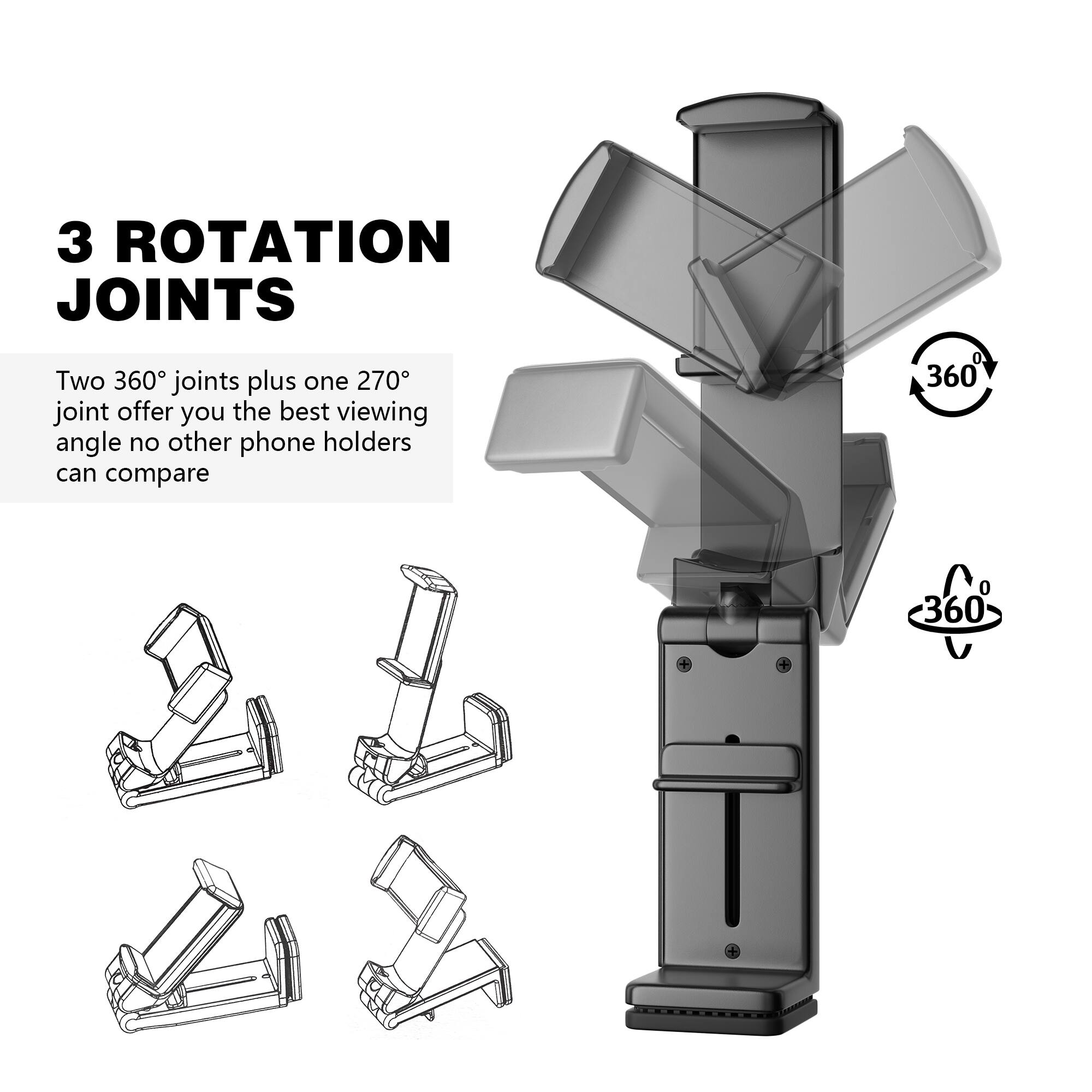 3 ROTATION JOINTS
Two 360° joints plus one 270° joint offer you the best viewing angle no other phone holders can compare
360° 360°
