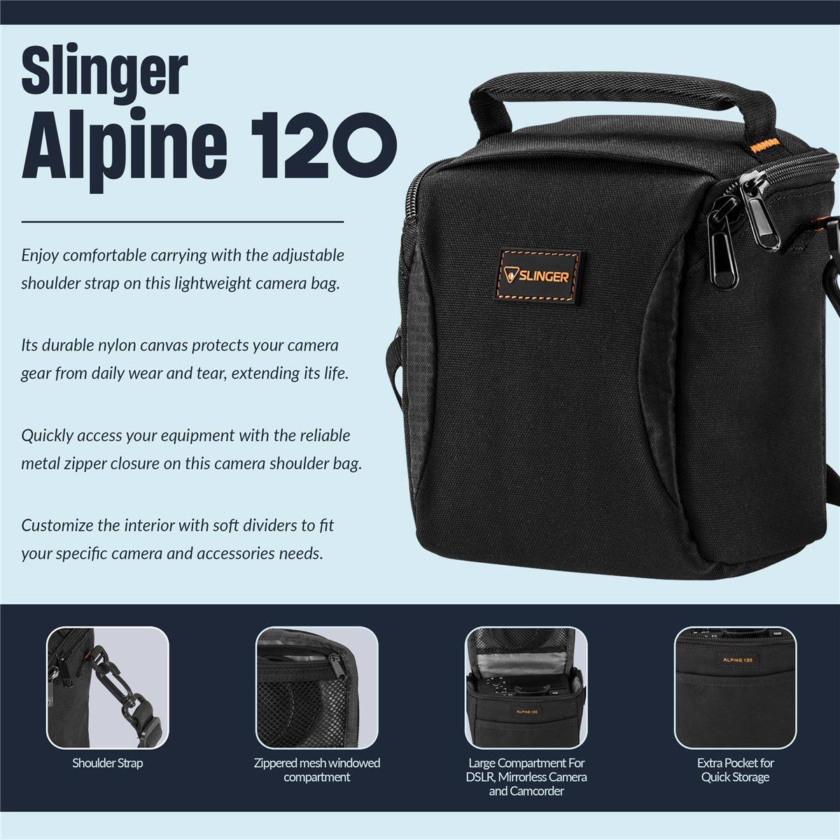 Slinger Alpine 120

Enjoy comfortable carrying with the adjustable shoulder strap on this lightweight camera bag. SLINGER Its durable nylon canvas protects your camera gear from daily wear and tear, extending its life. Quickly access your equipment with the reliable metal zipper closure on this camera shoulder bag. Customize the interior with soft dividers to fit your specific camera and accessories needs.

- Shoulder Strap
- Zippered mesh windowed compartment
- Large Compartment For DSLR Mirrorless Camera and Camcorder
- Extra Pocket for Quick Storage