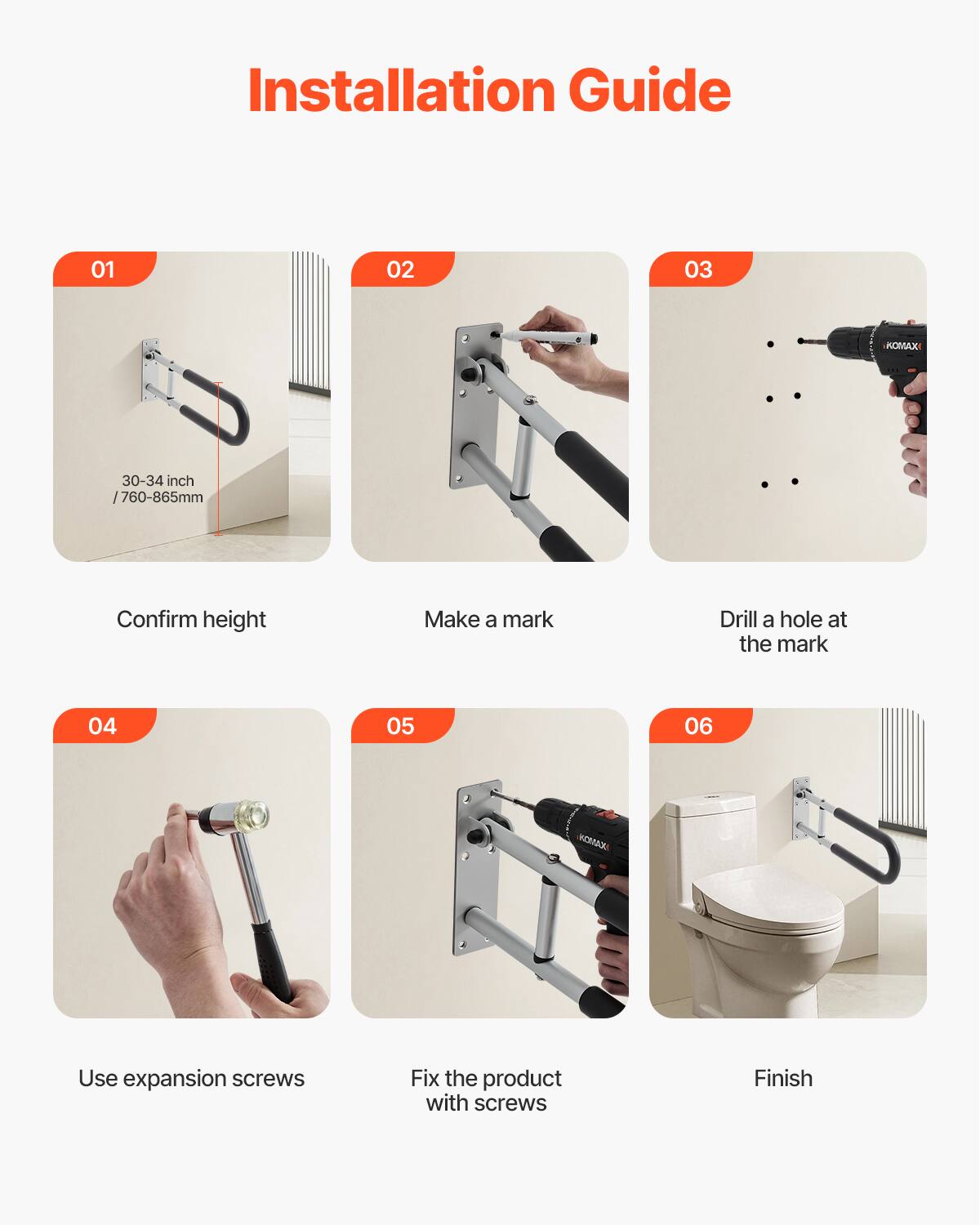 Installation Guide

01 Confirm height  
30-34 inch / 760-865mm

02 Make a mark

03 Drill a hole at the mark

04 Use expansion screws

05 Fix the product with screws

06 Finish