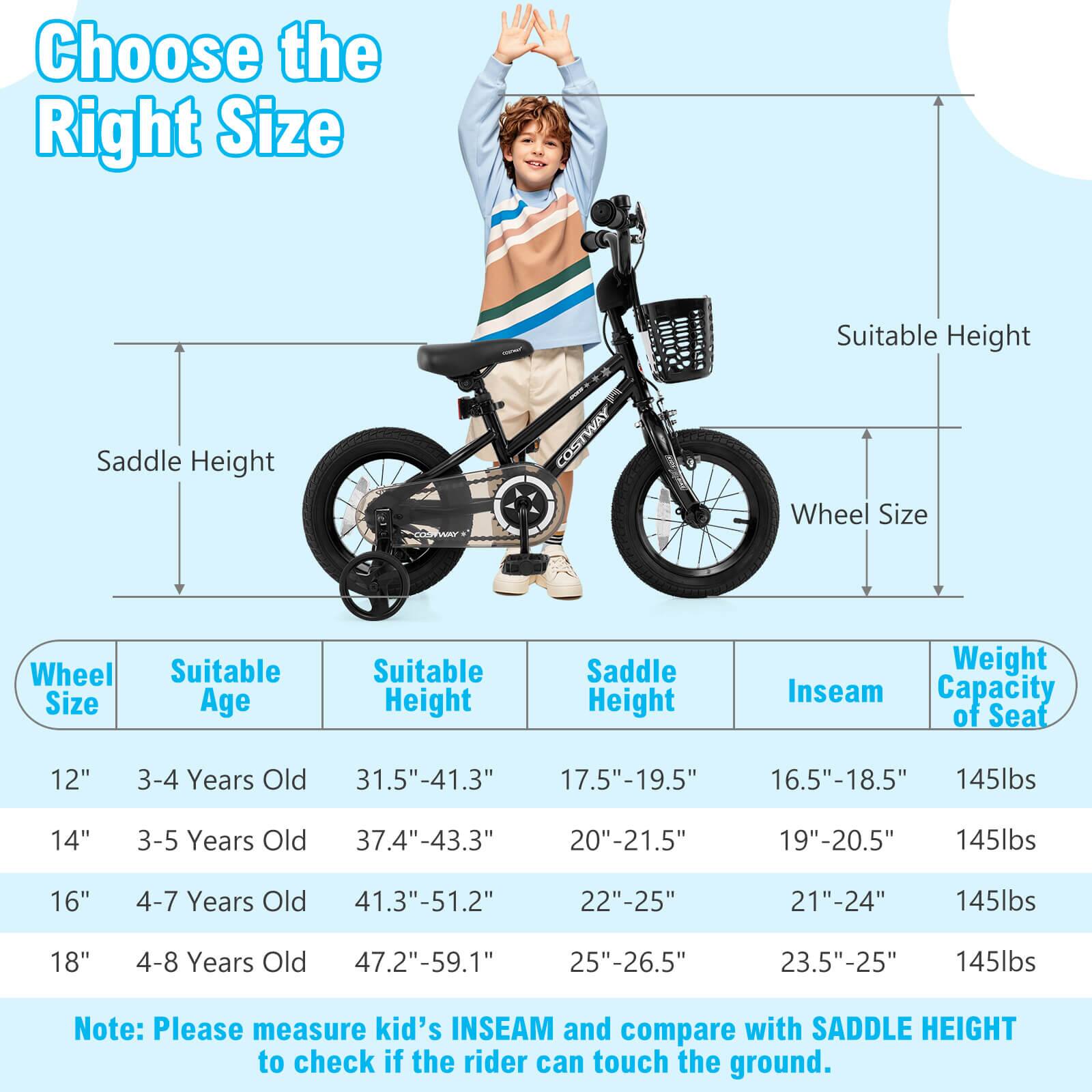 Choose the Right Size

Wheel Size | Suitable Age | Suitable Height | Saddle Height | Inseam | Weight Capacity of Seat

12" | 3-4 Years Old | 31.5"-41.3" | 17.5"-19.5" | 16.5"-18.5" | 145lbs

14" | 3-5 Years Old | 37.4"-43.3" | 20"-21.5" | 19"-20.5" | 145lbs

16" | 4-7 Years Old | 41.3"-51.2" | 22"-25" | 21"-24" | 145lbs

18" | 4-8 Years Old | 47.2"-59.1" | 25"-26.5" | 23.5"-25" | 145lbs

Note: Please measure kid's INSEAM and compare with SADDLE HEIGHT to check if the rider can touch the ground.