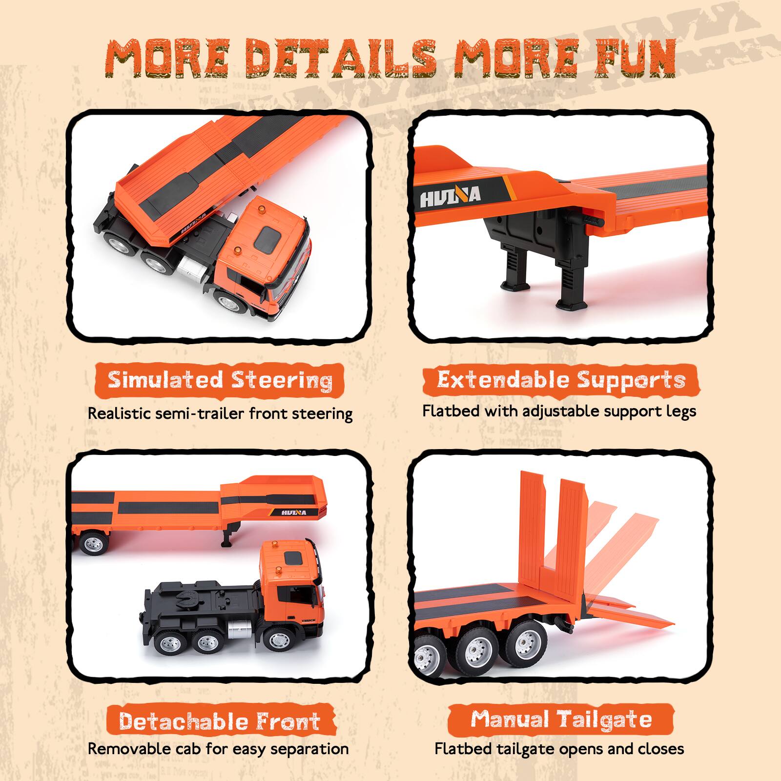 MORE DETAILS MORE FUN

- Simulated Steering
  - Realistic semi-trailer front steering

- Extendable Supports
  - Flatbed with adjustable support legs

- Detachable Front
  - Removable cab for easy separation

- Manual Tailgate
  - Flatbed tailgate opens and closes