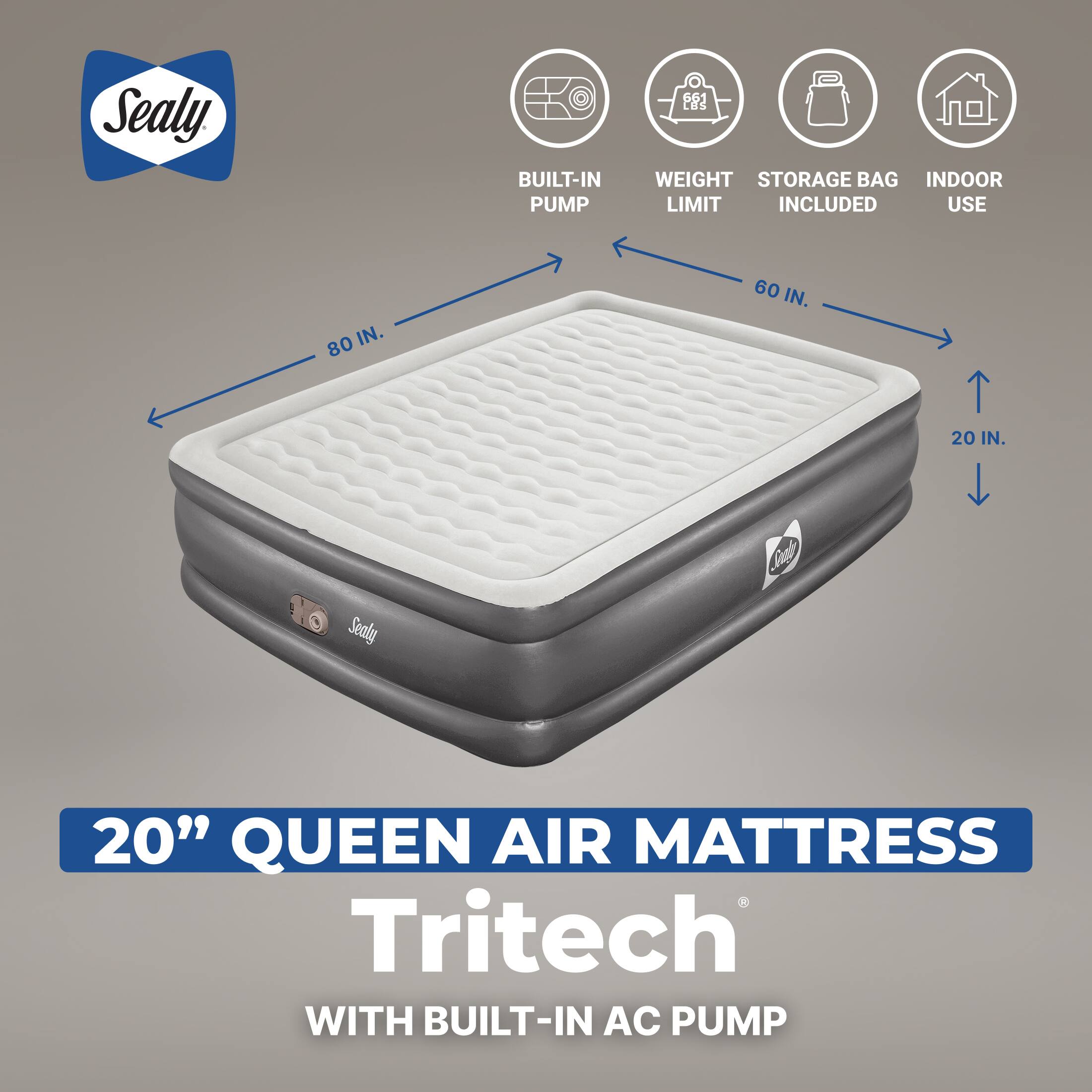 Sealy  
BUILT-IN PUMP  
661 LBS WEIGHT STORAGE BAG INDOOR LIMIT INCLUDED USE  
80 IN.  
60 IN.  
20 IN.  
Sealy  
Sonding  
20" QUEEN AIR MATTRESS Tritech WITH BUILT-IN AC PUMP