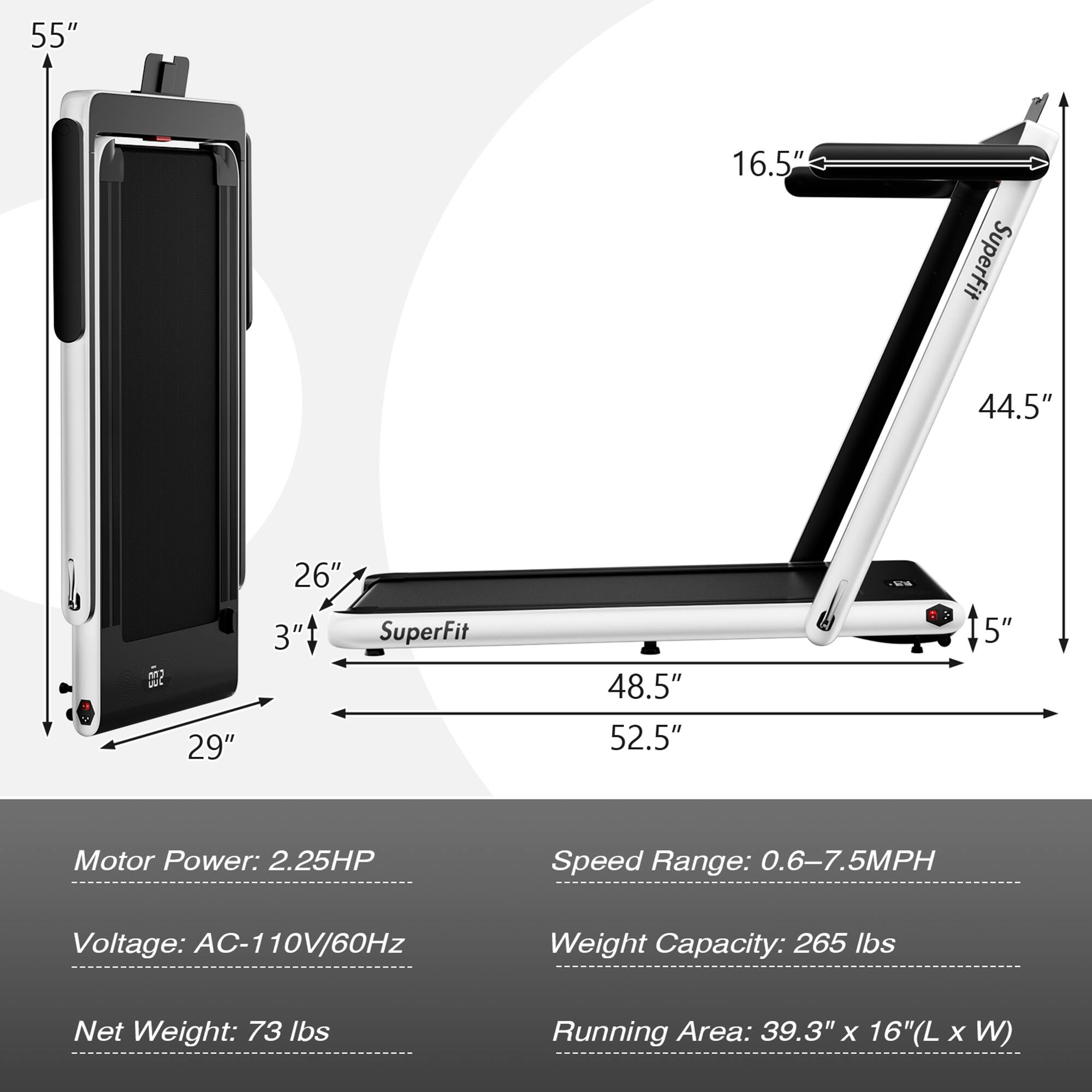55"  
16.5"  
SuperFit 44.5"  
29" 26" 3"  
SuperFit 48.5" 52.5" 5"  

Motor Power: 2.25HP  
Speed Range: 0.6-7.5MPH  
Voltage: AC-110V/60Hz  
Weight Capacity: 265 lbs  
Net Weight: 73 lbs  
Running Area: 39.3" x 16" (L x W)