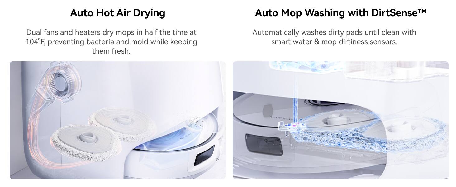 Auto Hot Air Drying: Dual fans and heaters dry mops in half the time at 104F, preventing bacteria and mold while keeping them fresh.

Auto Mo Washing with DirtSenseTM: Automatically washes dirty mop pads until clean with smart water & mop dirtiness sensors.