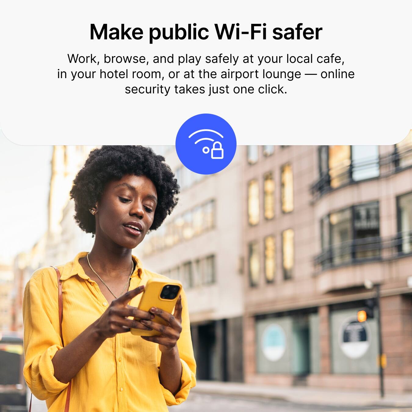 Make public Wi-Fi safer

Work, browse, and play safely at your local cafe, in your hotel room, or at the airport lounge — online security takes just one click.