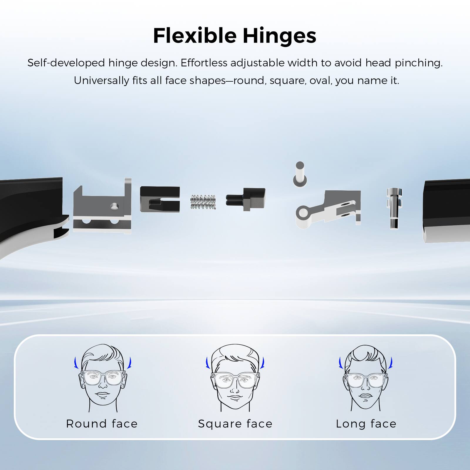 Flexible Hinges

Self-developed hinge design. Effortless adjustable width to avoid head pinching. Universally fits all face shapes—round, square, oval, you name it.

Round face
Square face
Long face