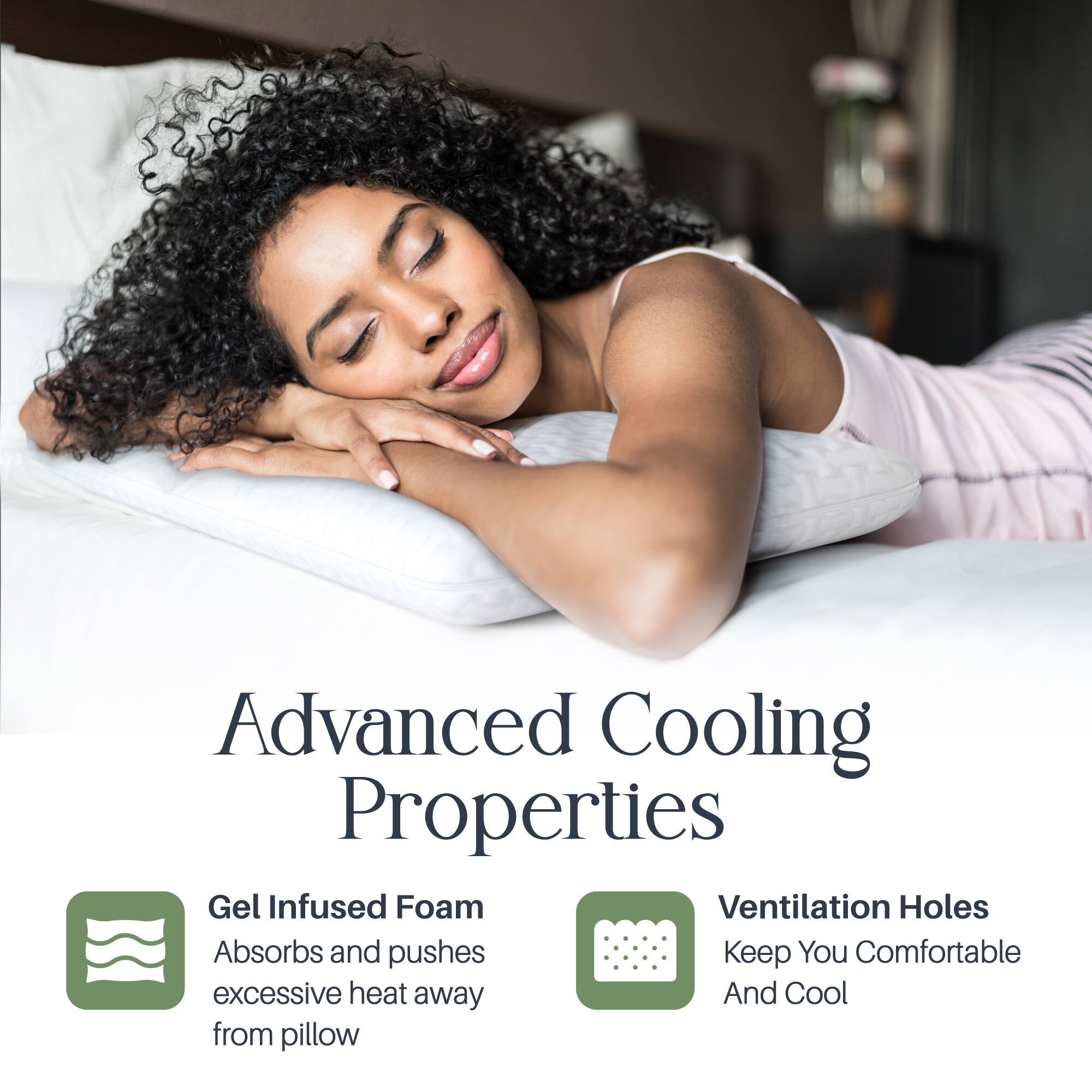Advanced Cooling Properties

Gel Infused Foam
Absorbs and pushes excessive heat away from pillow

Ventilation Holes
Keep You Comfortable And Cool
