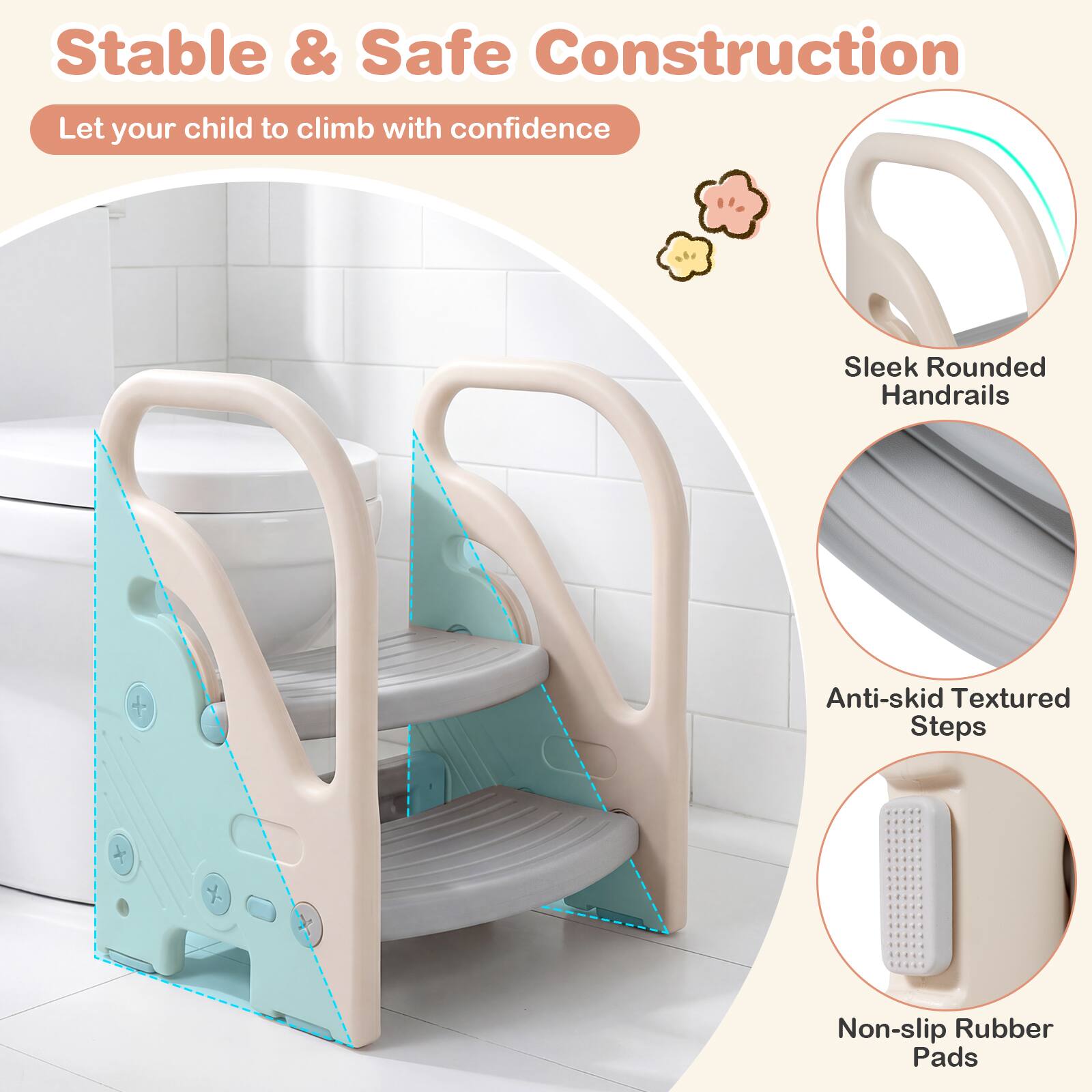 Stable & Safe Construction  
Let your child climb with confidence  
Sleek Rounded Handrails  
Anti-skid Textured Steps  
Non-slip Rubber Pads