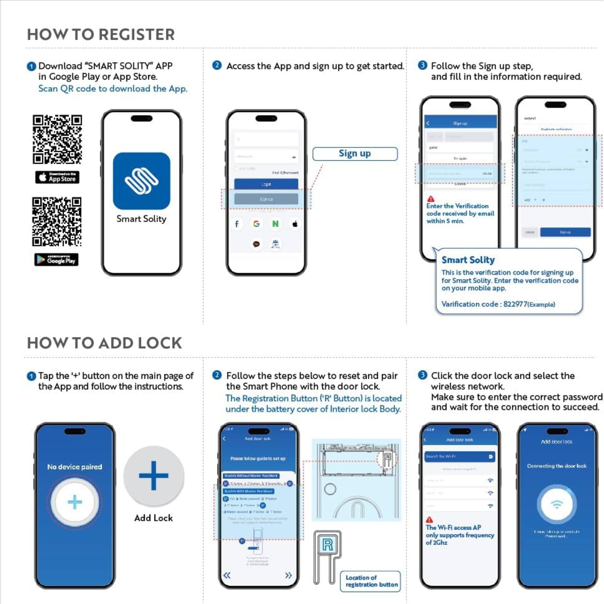 HOW TO REGISTER

1. Download "SMART SOLITY" APP in Google Play or App Store. Scan QR code to download the App.
2. Access the App and sign up to get started.
3. Follow the Sign up step, and fill in the information required.

Sign up

Enter the Verification code received by email within 5 min.

Smart Solity
This is the verification code for signing up for Smart Solity. Enter the verification code on your mobile app.
Verification code: 822977 (Example)

HOW TO ADD LOCK

1. Tap the "+" button on the main page of the App and follow the instructions.
2. Follow the steps below to reset and pair the Smart Phone with the door lock. The Registration Button ('R' Button) is located under the battery cover of Interior lock Body.
3. Click the door lock and select the wireless network. Make sure to enter the correct password and wait for the connection to succeed.

No device paired

Add Lock

Please follow the guide to set up

Add door lock

Connecting the door lock

The Wi-Fi access AP only supports frequency of 2.4GHz