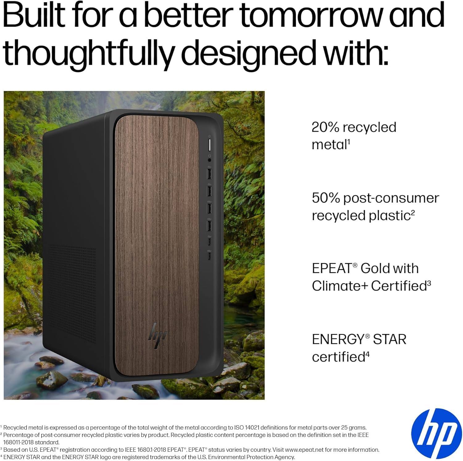 Built for a better tomorrow and thoughtfully designed with:

- 20% recycled metal¹
- 50% post-consumer recycled plastic²
- EPEAT® Gold with Climate+ Certified³
- ENERGY STAR certified⁴

¹ Recycled metal is expressed as a percentage of the total weight of the metal according to ISO 14021 definitions for metal parts over 25 grams.
² Percentage of post-consumer recycled plastic varies by product. Recycled plastic content percentage is based on the definition set in the IEEE 16801-2018 standard.
³ Based on U.S. EPEAT registration according to IEEE 16801-2018. EPEAT status varies by country. Visit www.epeat.net for more information.
⁴ ENERGY STAR and the ENERGY STAR logo are registered trademarks of the U.S. Environmental Protection Agency.