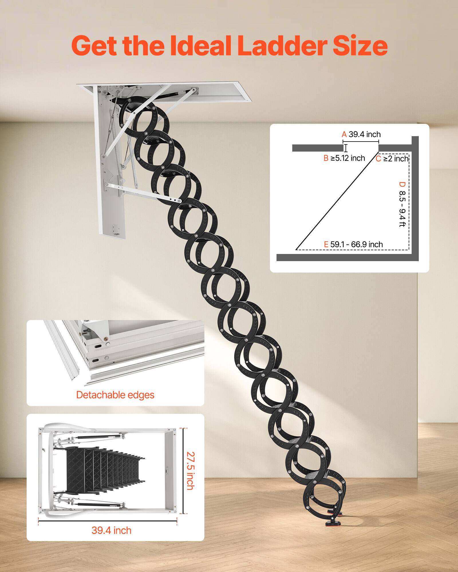 Get the Ideal Ladder Size

A 39.4 inch  
B ≥5.12 inch  
C ≥2 inch  
D 8.5-9.4 ft  
E 59.1-66.9 inch  

Detachable edges  
27.5 inch  
39.4 inch
