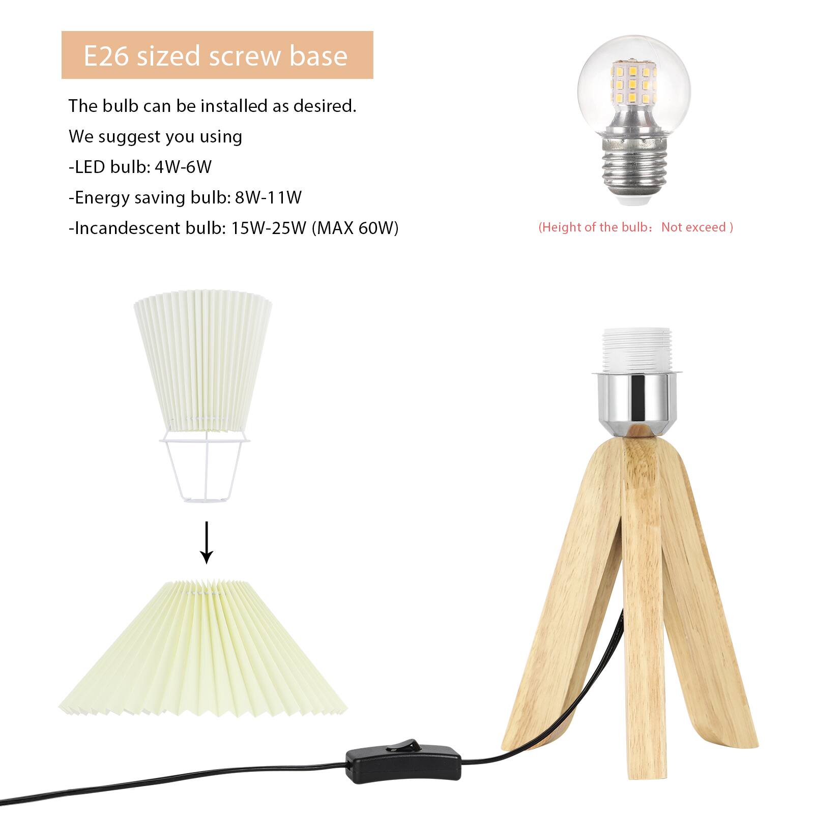 E26 sized screw base

The bulb can be installed as desired. We suggest you using:

- LED bulb: 4W-6W
- Energy saving bulb: 8W-11W
- Incandescent bulb: 15W-25W (MAX 60W)

(Height of the bulb: Not exceed)