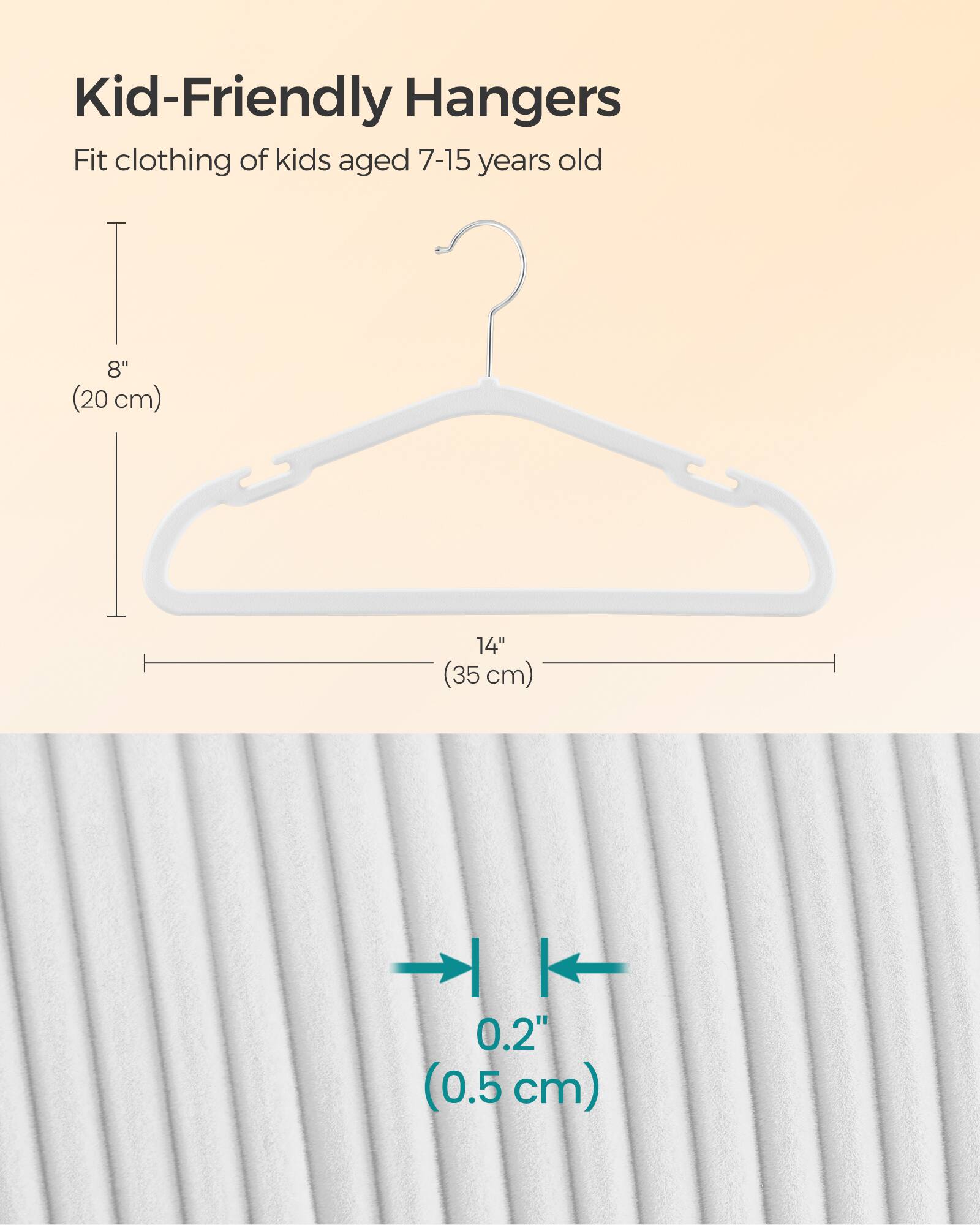 Kid-Friendly Hangers  
Fit clothing of kids aged 7-15 years old  
8" (20 cm)  
14" (35 cm)  
0.2" (0.5 cm)