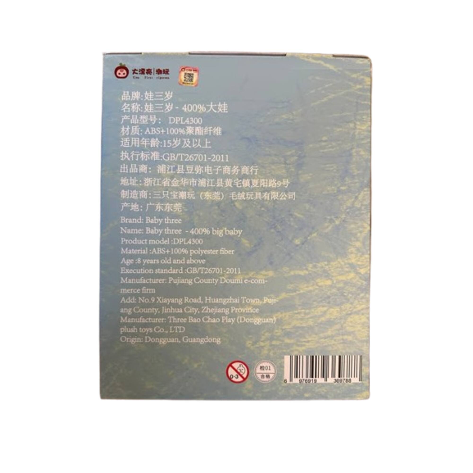 400% DPL4300  
100% GB/T26701-2011  
Brand: Baby three  
Name: Baby three  
400% big baby  
Product model: DPL4300  
Material: ABS+100% polyester fiber  
Age: 8 years old and above  
Execution standard: GB/T26701-2011  
Manufacturer: Pujiang County Doumi e-commerce firm  
Add: No.9 Xiayang Road, Huangzhai Town, Pujiang County, Jinhua City, Zhejiang Province  
Manufacturer: Three Bao Chao Play (Dongguan) plush toys Co., LTD  
Origin: Dongguan, Guangdong  

0-3  
e 970919 309788