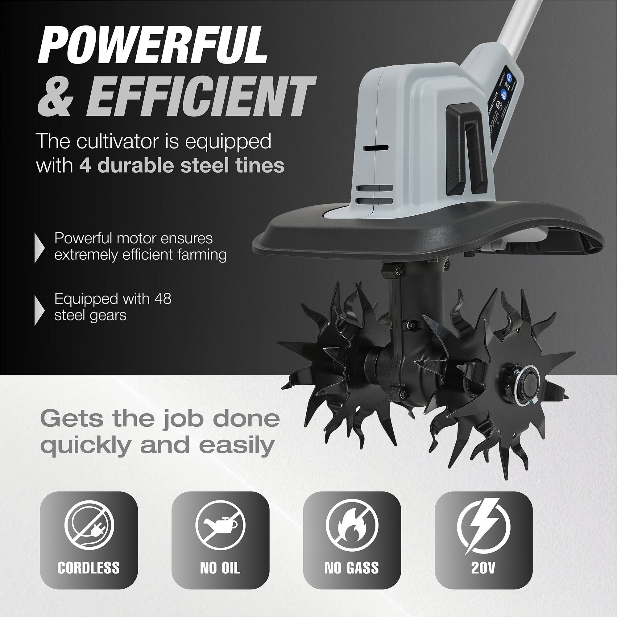 POWERFUL & EFFICIENT

The cultivator is equipped with 4 durable steel tines

Powerful motor ensures extremely efficient farming

Equipped with 48 steel gears

Gets the job done quickly and easily

CORDLESS NO OIL NO GASS 20V