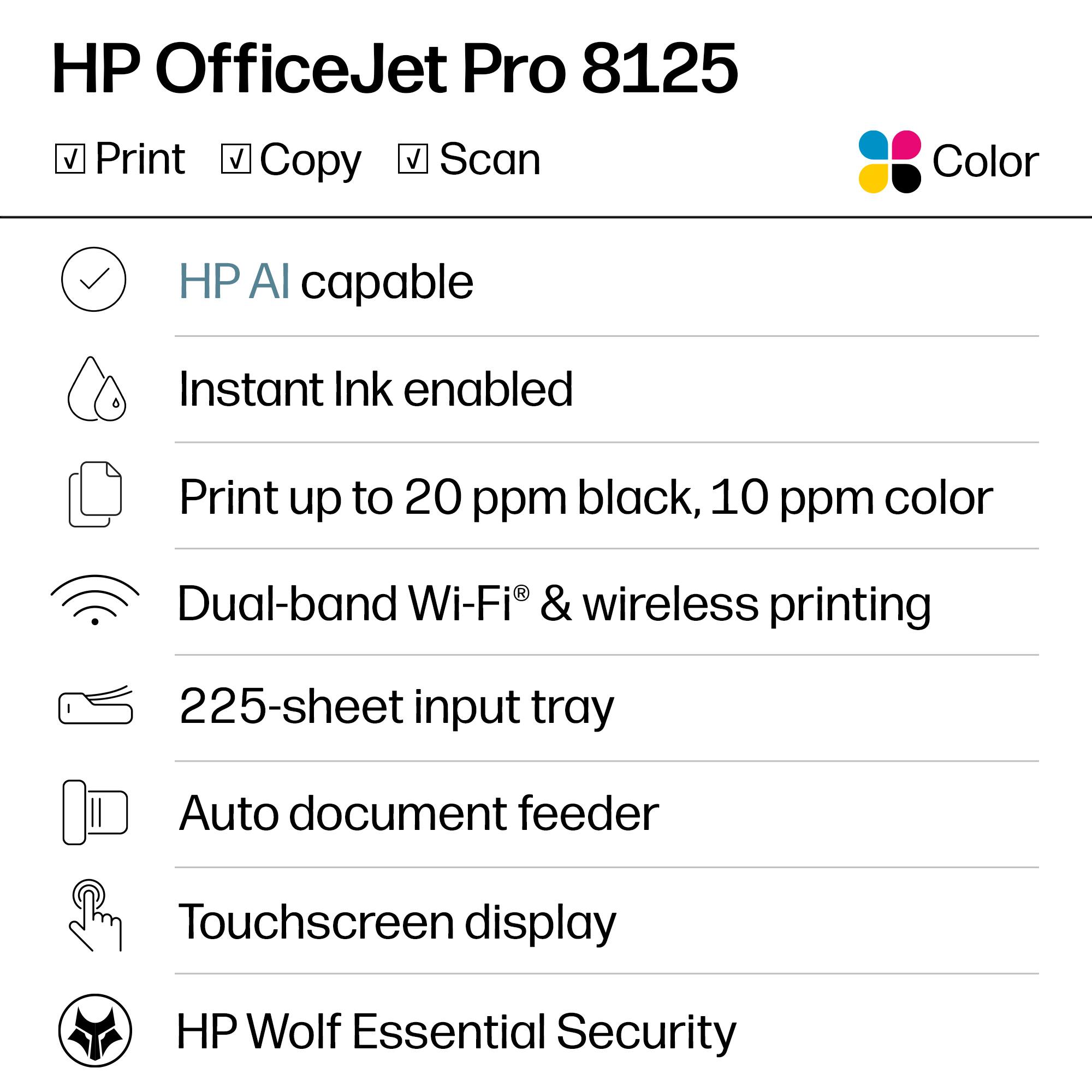 HP OfficeJet Pro 8125  
Print Copy Scan Color  

- HP AI capable  
- Instant Ink enabled  
- Print up to 20 ppm black, 10 ppm color  
- Dual-band Wi-Fi® & wireless printing  
- 225-sheet input tray  
- Auto document feeder  
- Touchscreen display  
- HP Wolf Essential Security