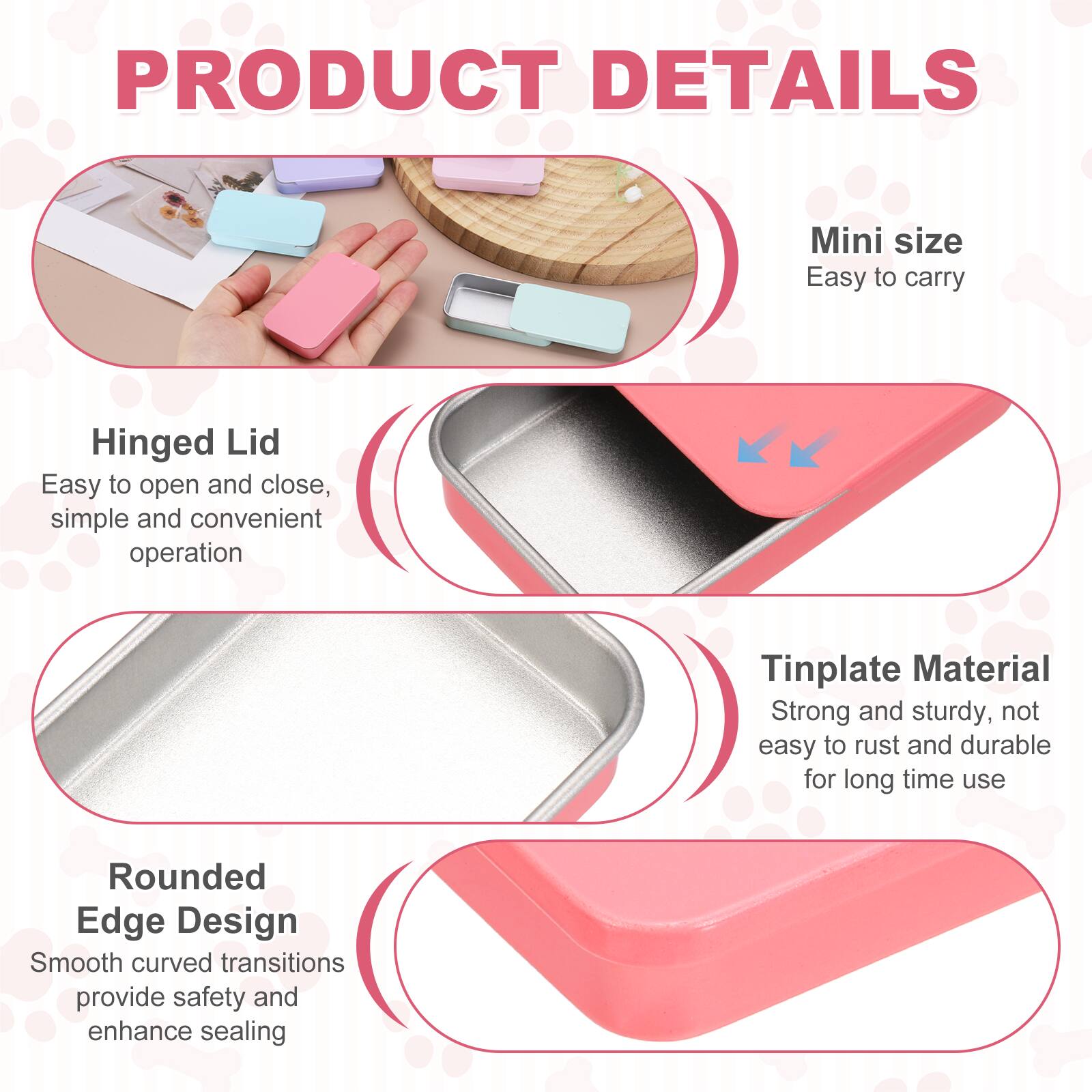 PRODUCT DETAILS

Mini size
Easy to carry

Hinged Lid
Easy to open and close, simple and convenient operation

Tinplate Material
Strong and sturdy, not easy to rust and durable for long time use

Rounded Edge Design
Smooth curved transitions provide safety and enhance sealing