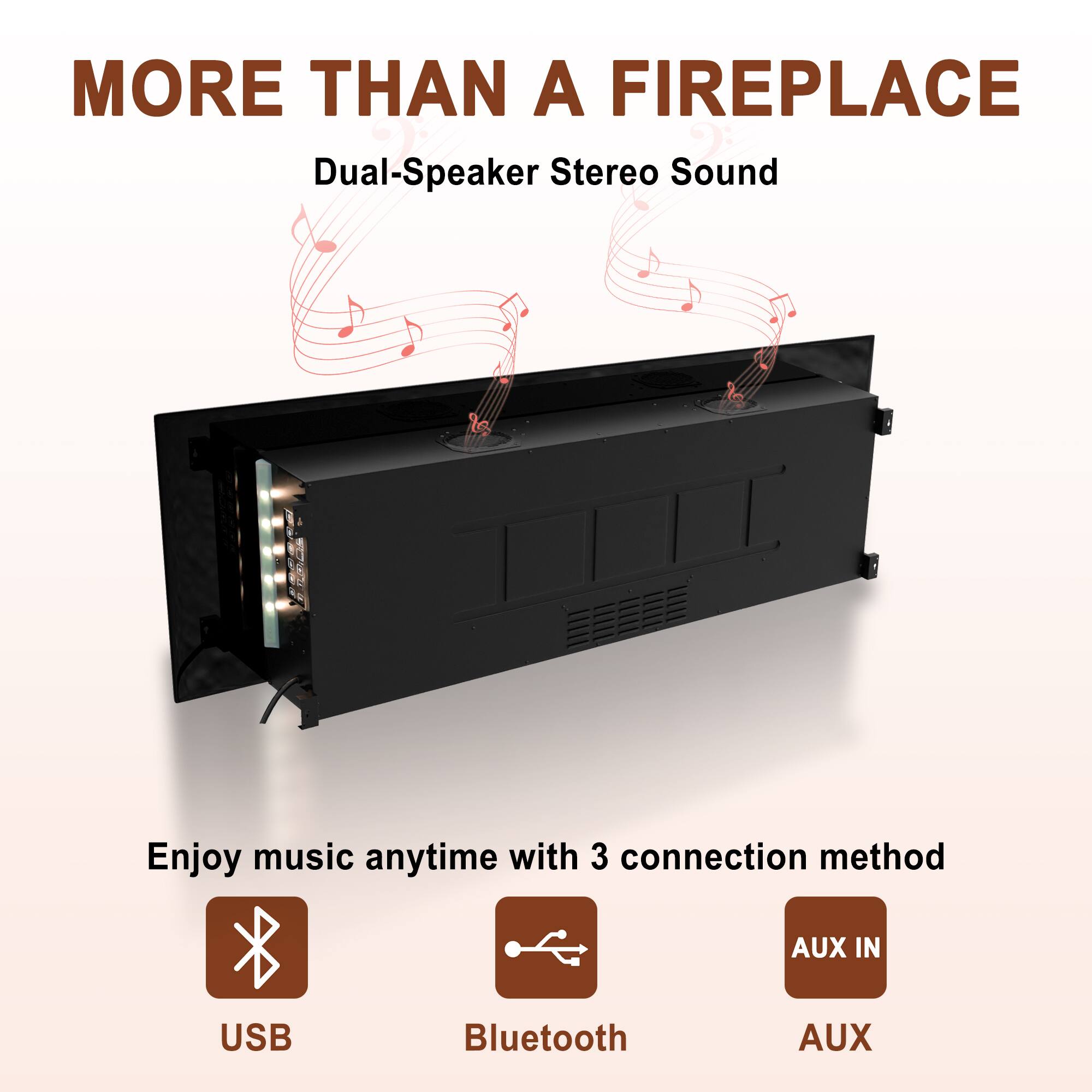 MORE THAN A FIREPLACE

Dual-Speaker Stereo Sound

Enjoy music anytime with 3 connection methods:
- USB
- Bluetooth
- AUX IN
- AUX
