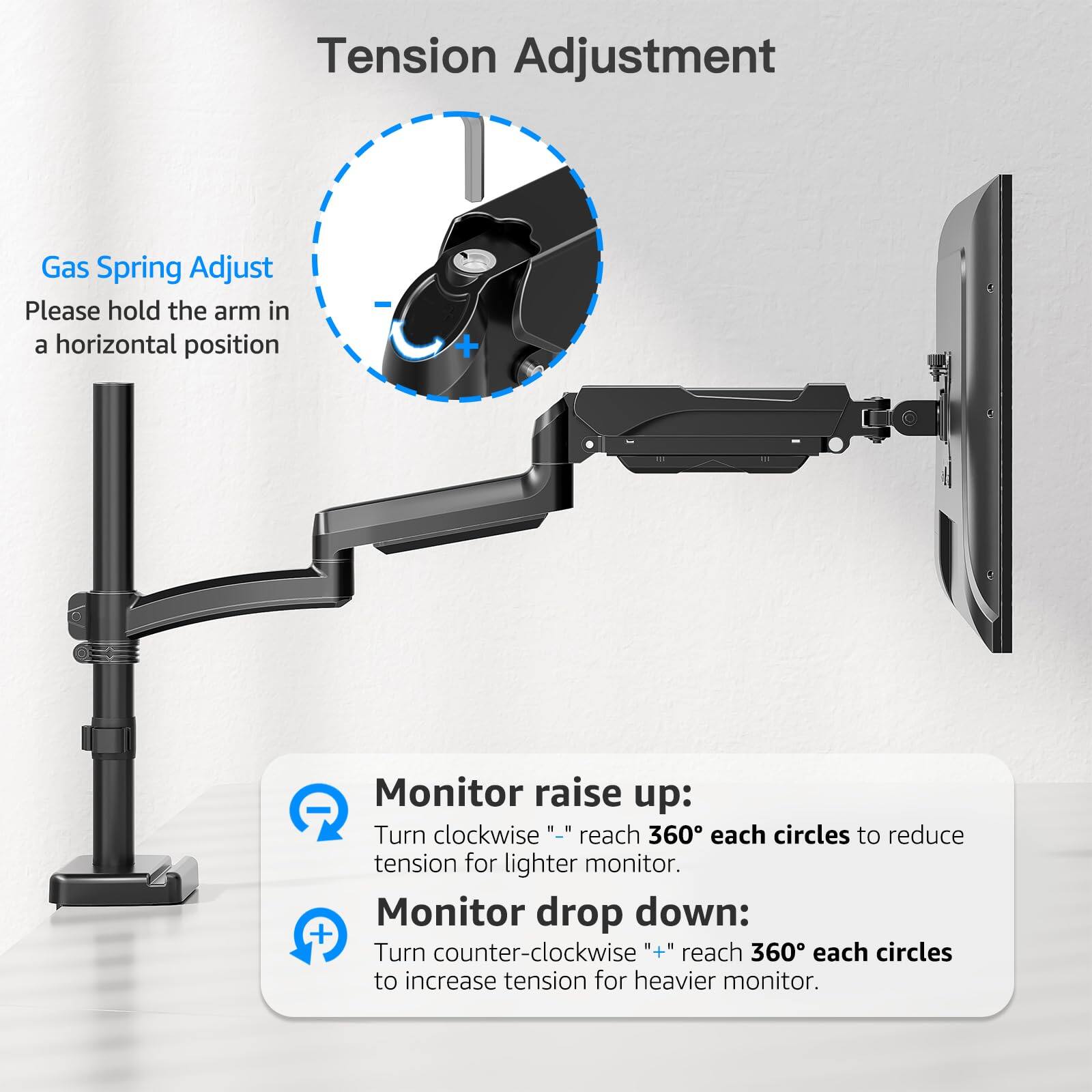 **Tension Adjustment**

**Gas Spring Adjust**

Please hold the arm in a horizontal position

**Monitor raise up:**
Turn clockwise "–" reach 360° each circles to reduce tension for lighter monitor.

**Monitor drop down:**
Turn counter-clockwise "+" reach 360° each circles to increase tension for heavier monitor.