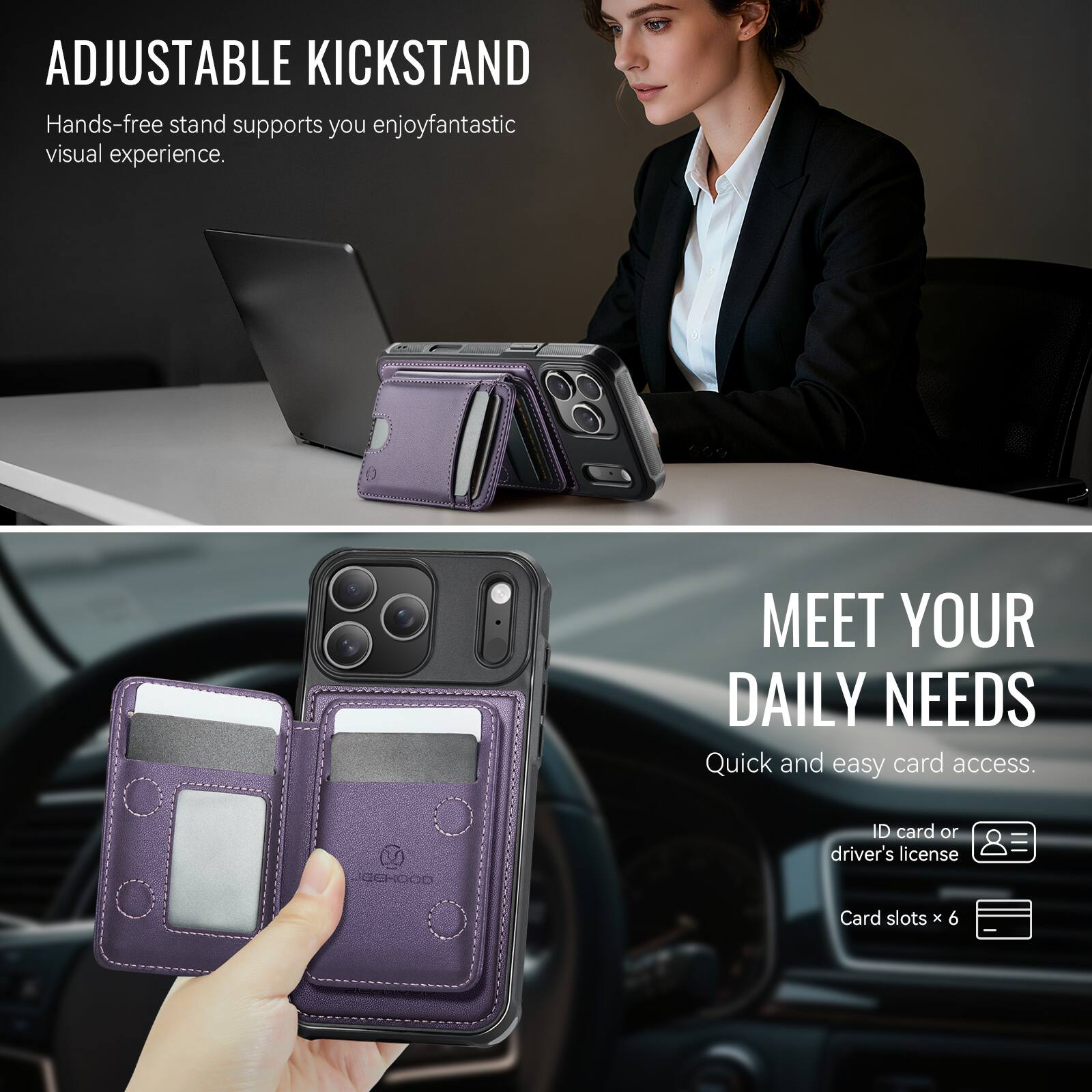 ADJUSTABLE KICKSTAND  
Hands-free stand supports you enjoy fantastic visual experience.

MEET YOUR DAILY NEEDS  
Quick and easy card access.  
ID card or driver's license  
Card slots x 6