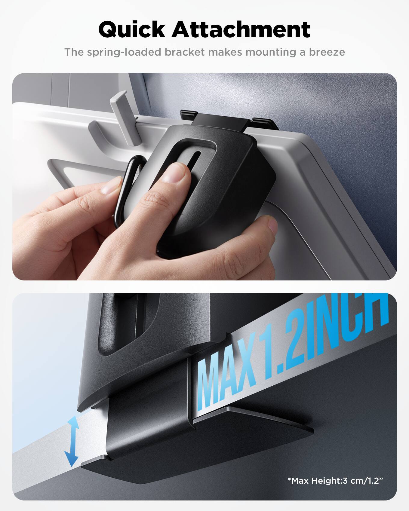 Quick Attachment  
The spring-loaded bracket makes mounting a breeze  

MAX 1.2 INCH  
*Max Height: 3 cm/1.2"