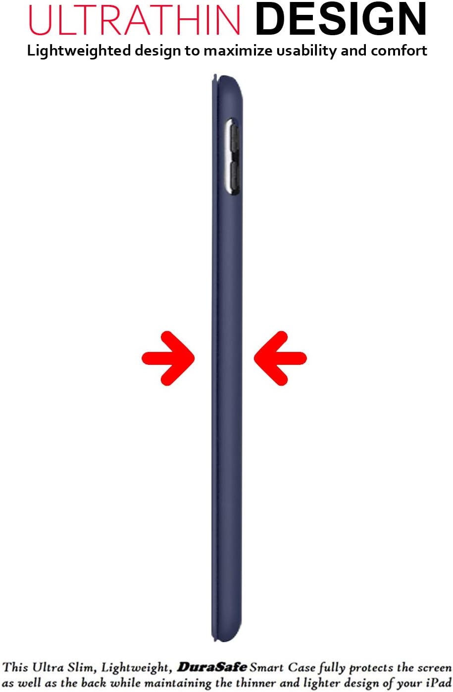 ULTRATHIN DESIGN  
Lightweighted design to maximize usability and comfort  

This Ultra Slim, Lightweight, DuraSafe Smart Case fully protects the screen as well as the back while maintaining the thinner and lighter design of your iPad