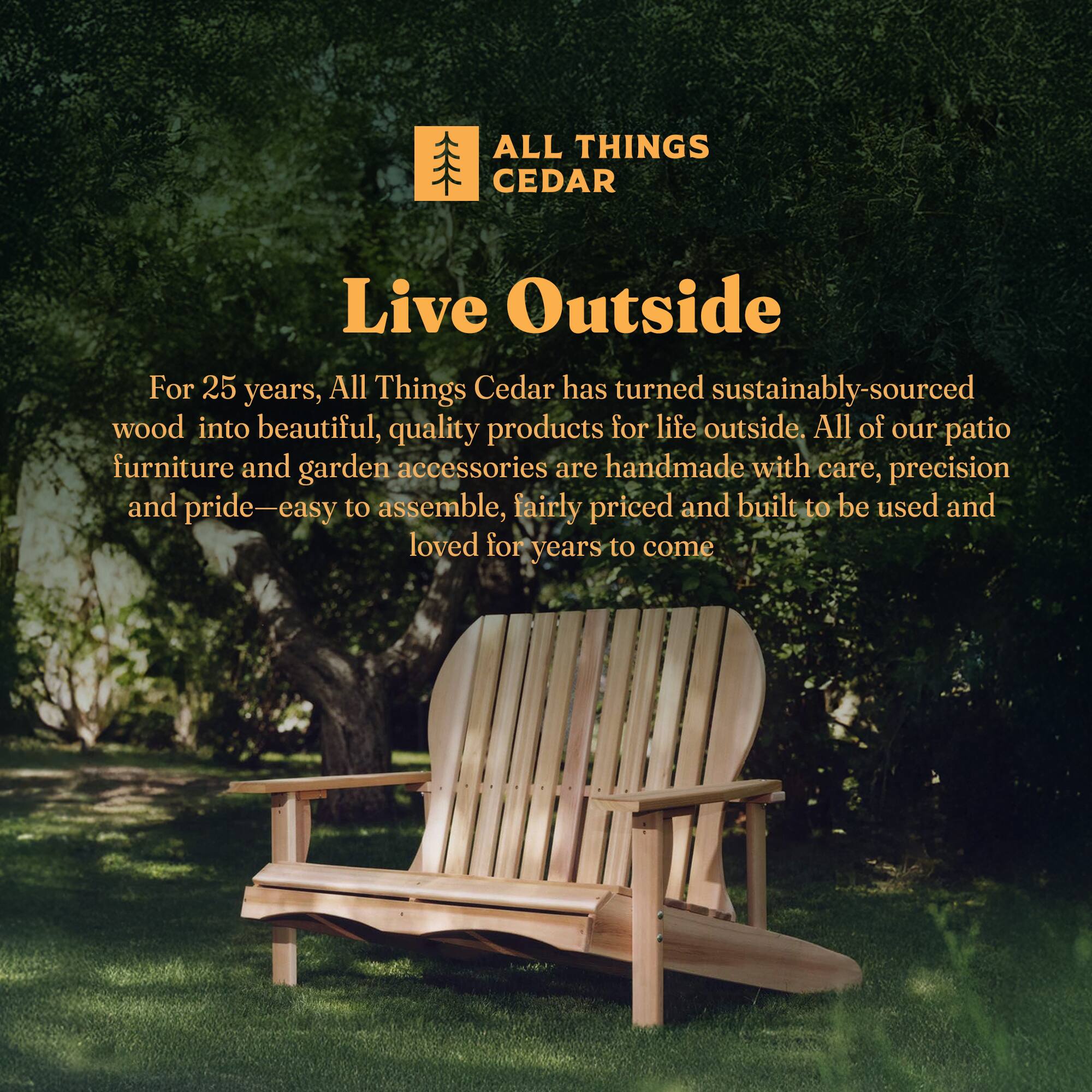 **ALL THINGS CEDAR**

**Live Outside**

For 25 years, All Things Cedar has turned sustainably-sourced wood into beautiful, quality products for life outside. All of our patio furniture and garden accessories are handmade with care, precision and pride—easy to assemble, fairly priced and built to be used and loved for years to come.