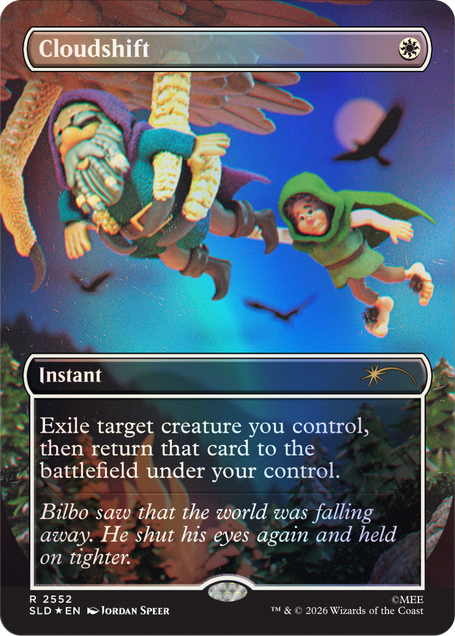 Cloudshift  
Instant  
Exile target creature you control, then return that card to the battlefield under your control.  
Bilbo saw that the world was falling away. He shut his eyes again and held on tighter.  
2552 SLD EN  
JORDAN SPEER  
TM & © 2026 Wizards of the Coast