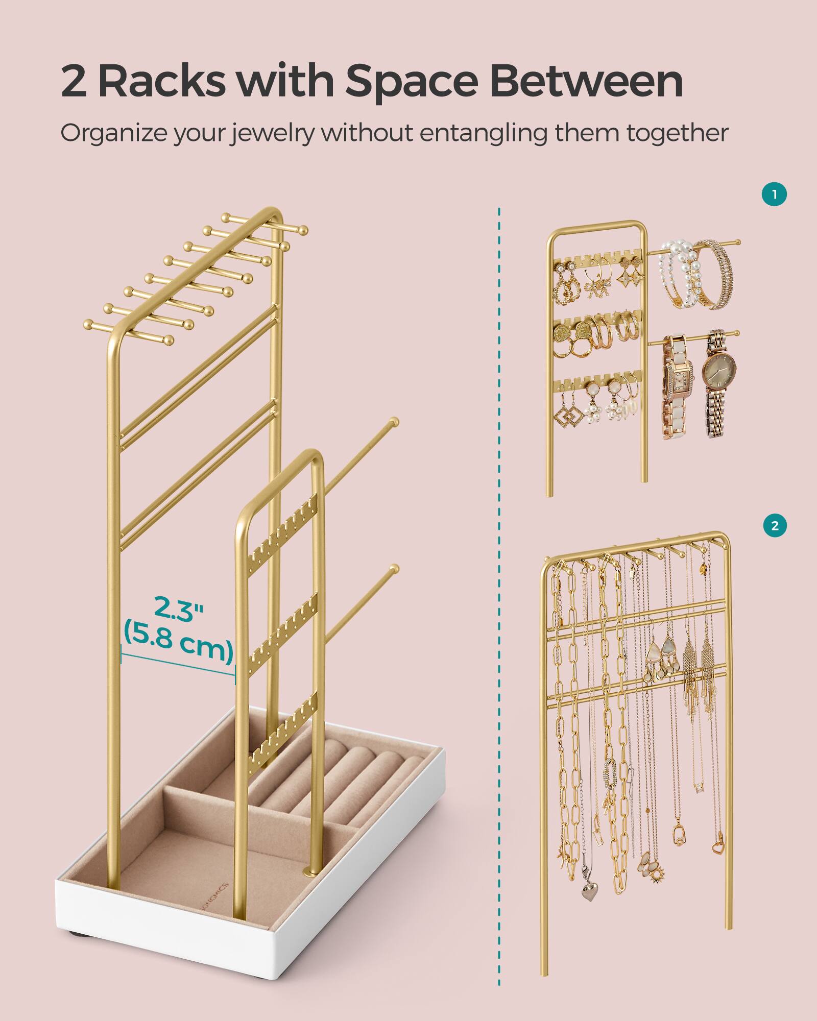 2 Racks with Space Between  
Organize your jewelry without entangling them together  

1  
2  
2.3" (5.8 cm)