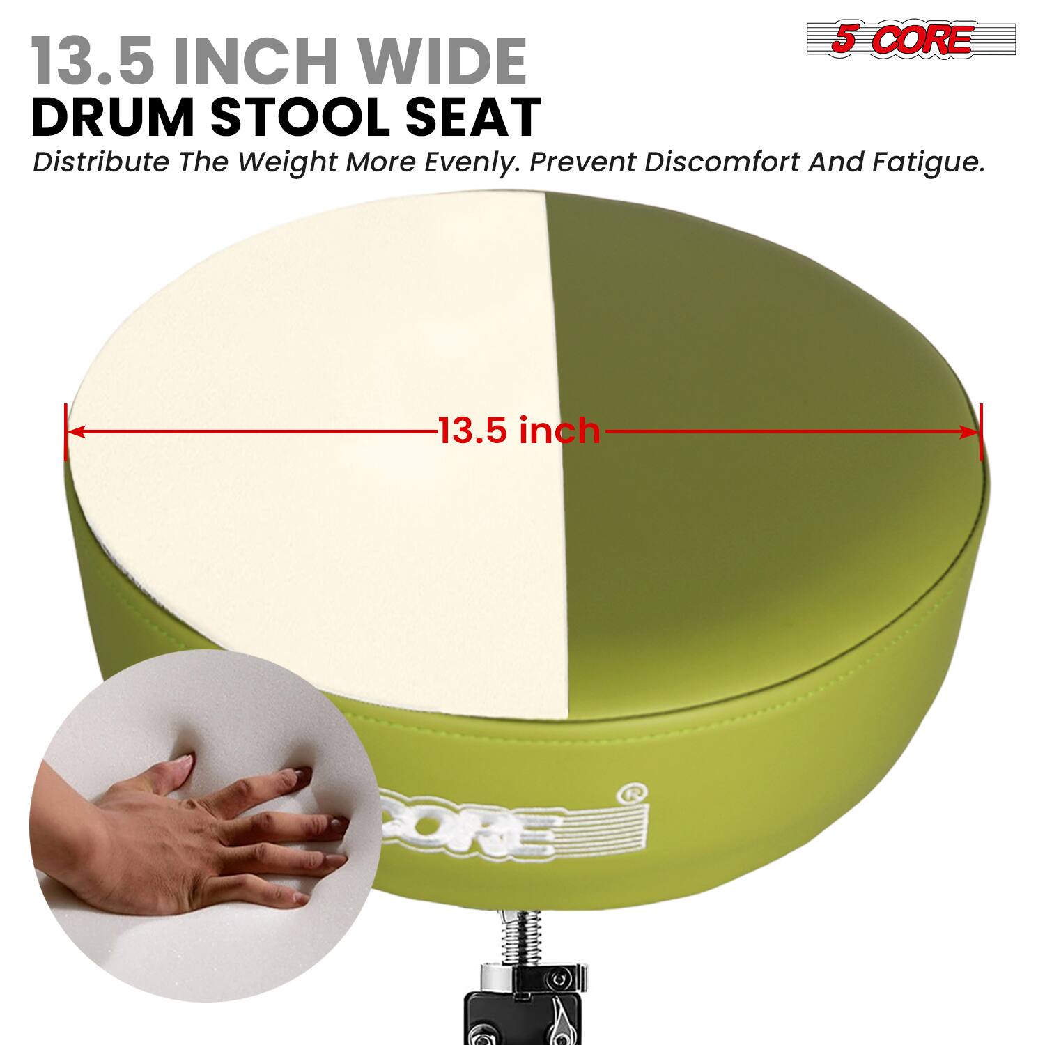 5 CORE  
13.5 INCH WIDE DRUM STOOL SEAT  
Distribute The Weight More Evenly. Prevent Discomfort And Fatigue.  

13.5 inch