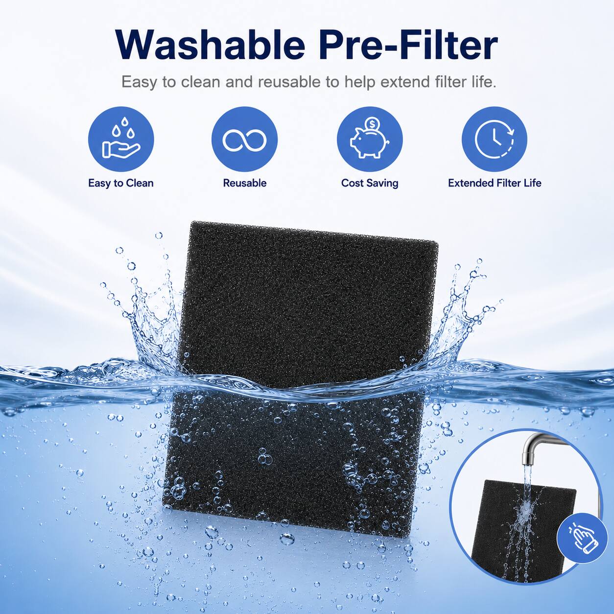 Washable Pre-Filter  
Easy to clean and reusable to help extend filter life.

- Easy to Clean
- Reusable
- Cost Saving
- Extended Filter Life