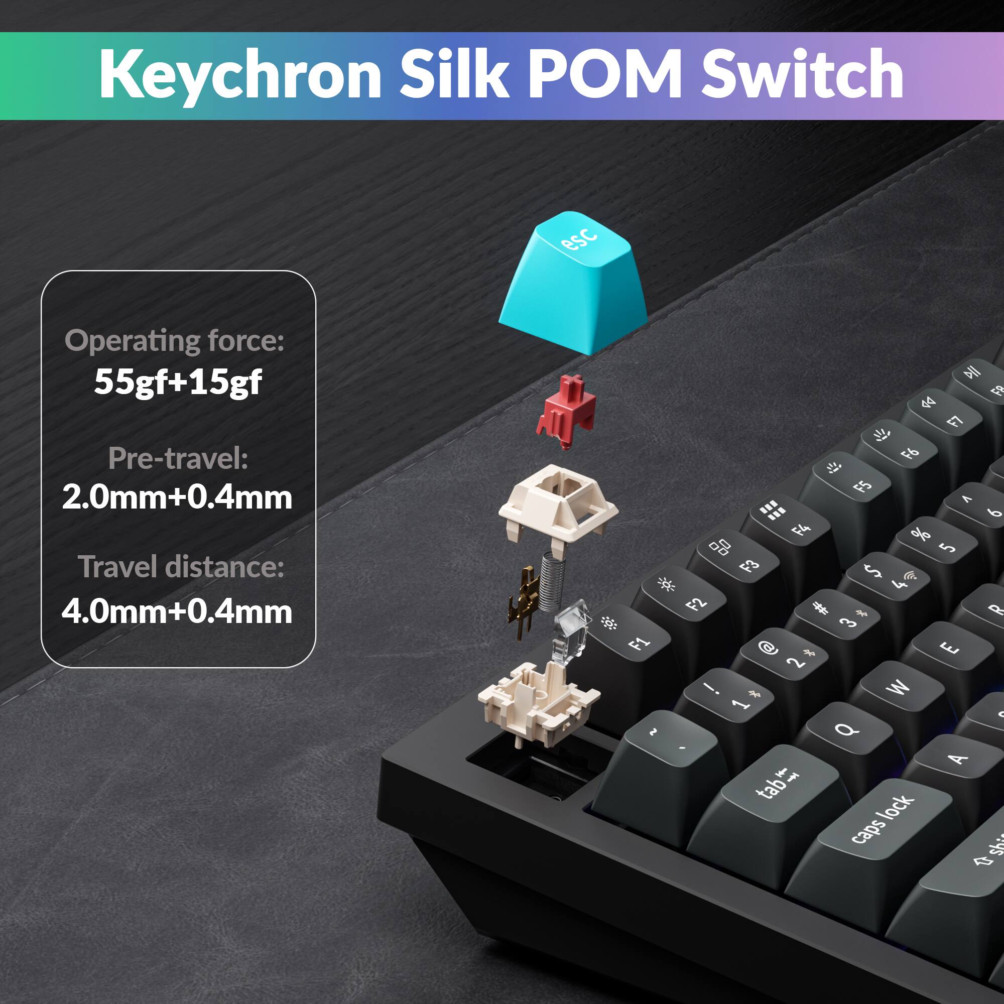 Keychron Silk POM Switch

Operating force: 55gf+15gf  
Pre-travel: 2.0mm+0.4mm  
Travel distance: 4.0mm+0.4mm
