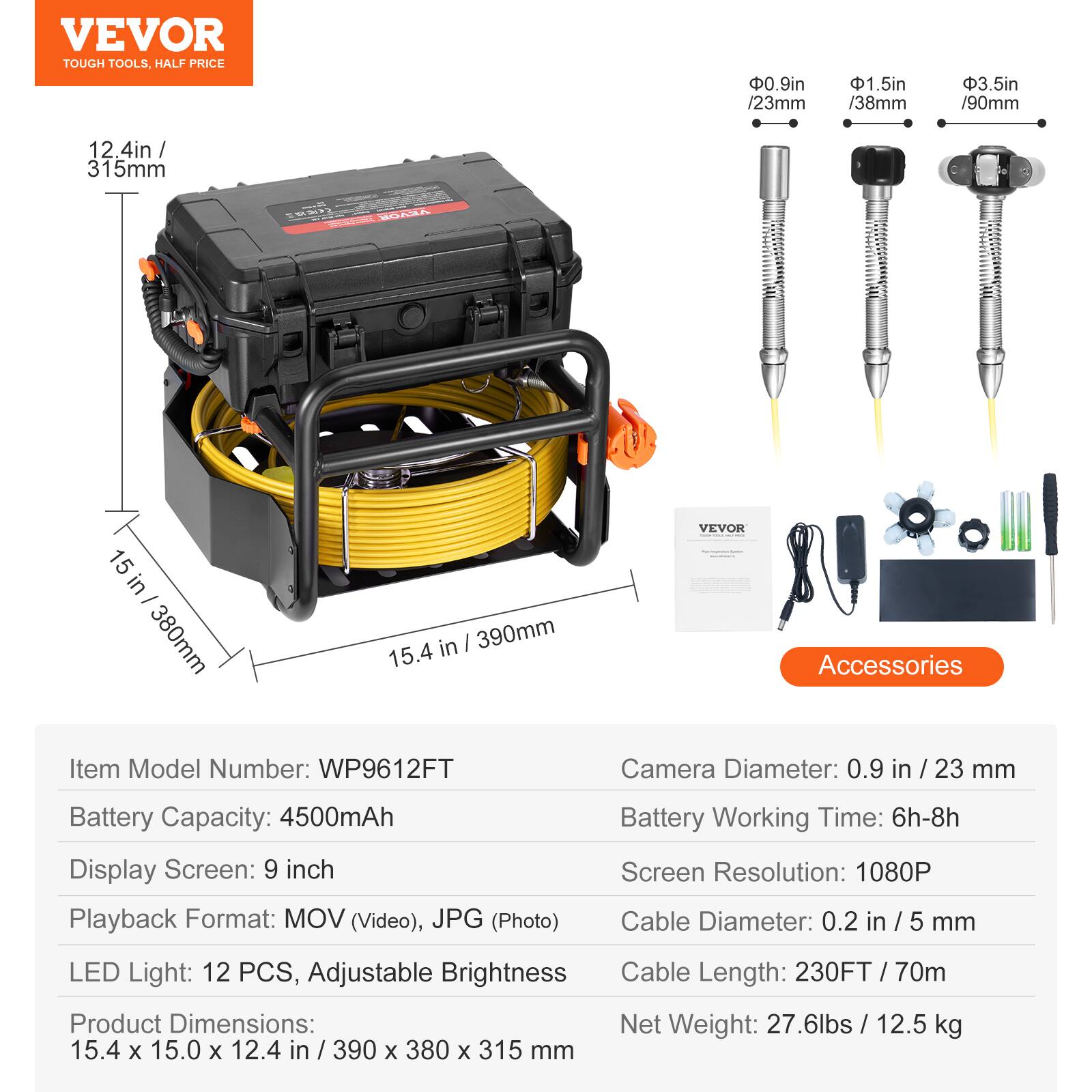 VEVOR TOUGH TOOLS, HALF PRICE

0.9in / 23mm
1.5in / 38mm
3.5in / 90mm

12 4in / 315mm
15 in / 380mm
15.4 in / 390mm

VEVOR Accessories

Item Model Number: WP9612FT
Camera Diameter: 0.9 in / 23 mm
Battery Capacity: 4500mAh
Display Screen: 9 inch
Playback Format: MOV (Video), JPG (Photo)
Battery Working Time: 6h-8h
Screen Resolution: 1080P
Cable Diameter: 0.2 in / 5 mm
LED Light: 12 PCS, Adjustable Brightness
Cable Length: 230FT/ 70m
Product Dimensions: 15.4 x 15.0 x 12.4 in / 390 x 380 x 315 mm
Net Weight: 27.6lbs / 12.5 kg